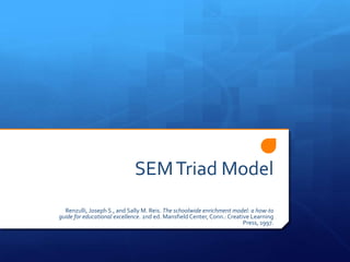 SEM Triad Model
  Renzulli, Joseph S., and Sally M. Reis. The schoolwide enrichment model: a how-to
guide for educational excellence. 2nd ed. Mansfield Center, Conn.: Creative Learning
                                                                         Press, 1997.
 
