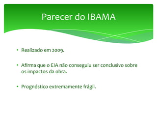 • Realizado em 2009.
• Afirma que o EIA não conseguiu ser conclusivo sobre
os impactos da obra.
• Prognóstico extremamente frágil.
Parecer do IBAMA
 