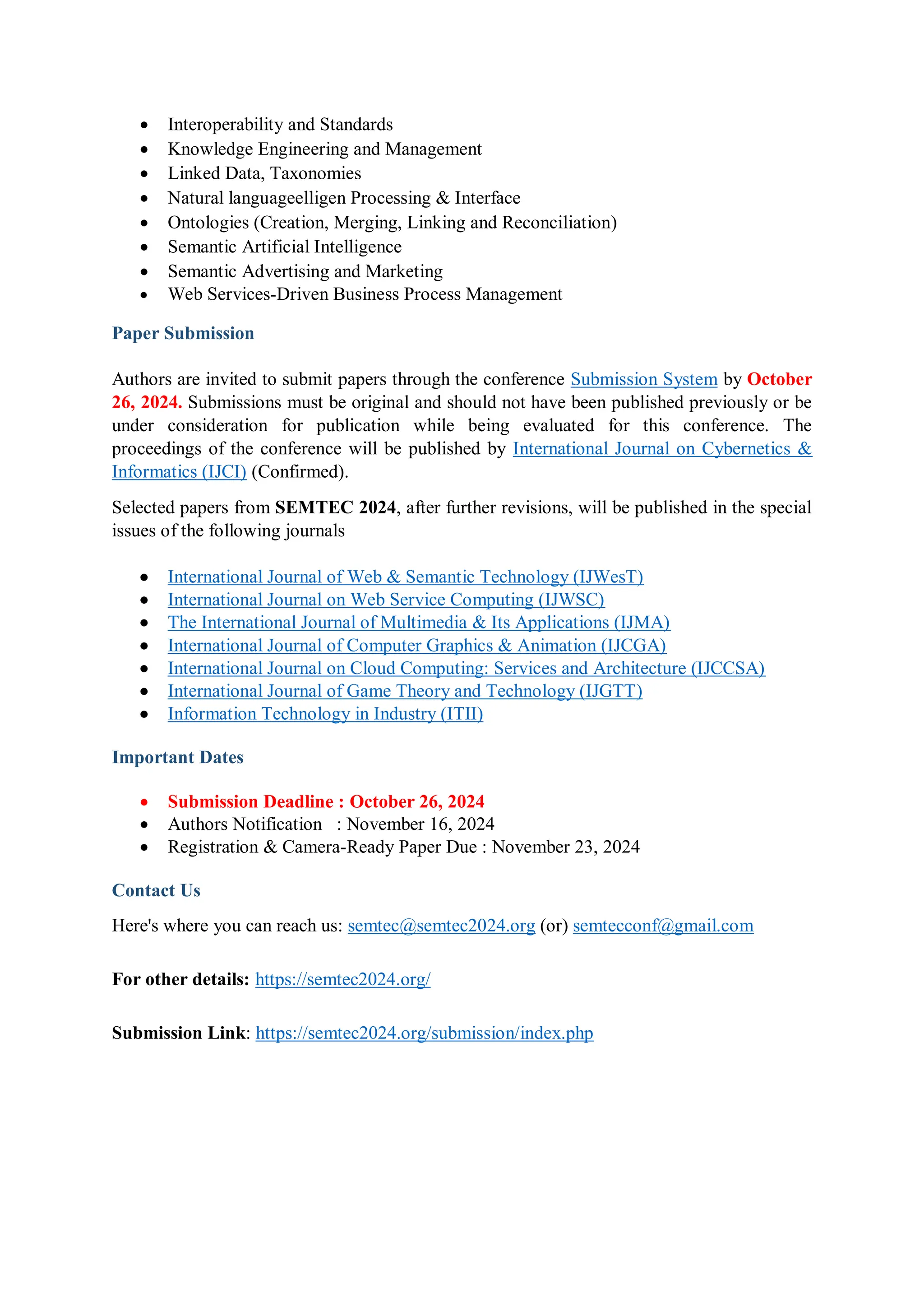  Interoperability and Standards
 Knowledge Engineering and Management
 Linked Data, Taxonomies
 Natural languageelligen Processing & Interface
 Ontologies (Creation, Merging, Linking and Reconciliation)
 Semantic Artificial Intelligence
 Semantic Advertising and Marketing
 Web Services-Driven Business Process Management
Paper Submission
Authors are invited to submit papers through the conference Submission System by October
26, 2024. Submissions must be original and should not have been published previously or be
under consideration for publication while being evaluated for this conference. The
proceedings of the conference will be published by International Journal on Cybernetics &
Informatics (IJCI) (Confirmed).
Selected papers from SEMTEC 2024, after further revisions, will be published in the special
issues of the following journals
 International Journal of Web & Semantic Technology (IJWesT)
 International Journal on Web Service Computing (IJWSC)
 The International Journal of Multimedia & Its Applications (IJMA)
 International Journal of Computer Graphics & Animation (IJCGA)
 International Journal on Cloud Computing: Services and Architecture (IJCCSA)
 International Journal of Game Theory and Technology (IJGTT)
 Information Technology in Industry (ITII)
Important Dates
 Submission Deadline : October 26, 2024
 Authors Notification : November 16, 2024
 Registration & Camera-Ready Paper Due : November 23, 2024
Contact Us
Here's where you can reach us: semtec@semtec2024.org (or) semtecconf@gmail.com
For other details: https://semtec2024.org/
Submission Link: https://semtec2024.org/submission/index.php
 