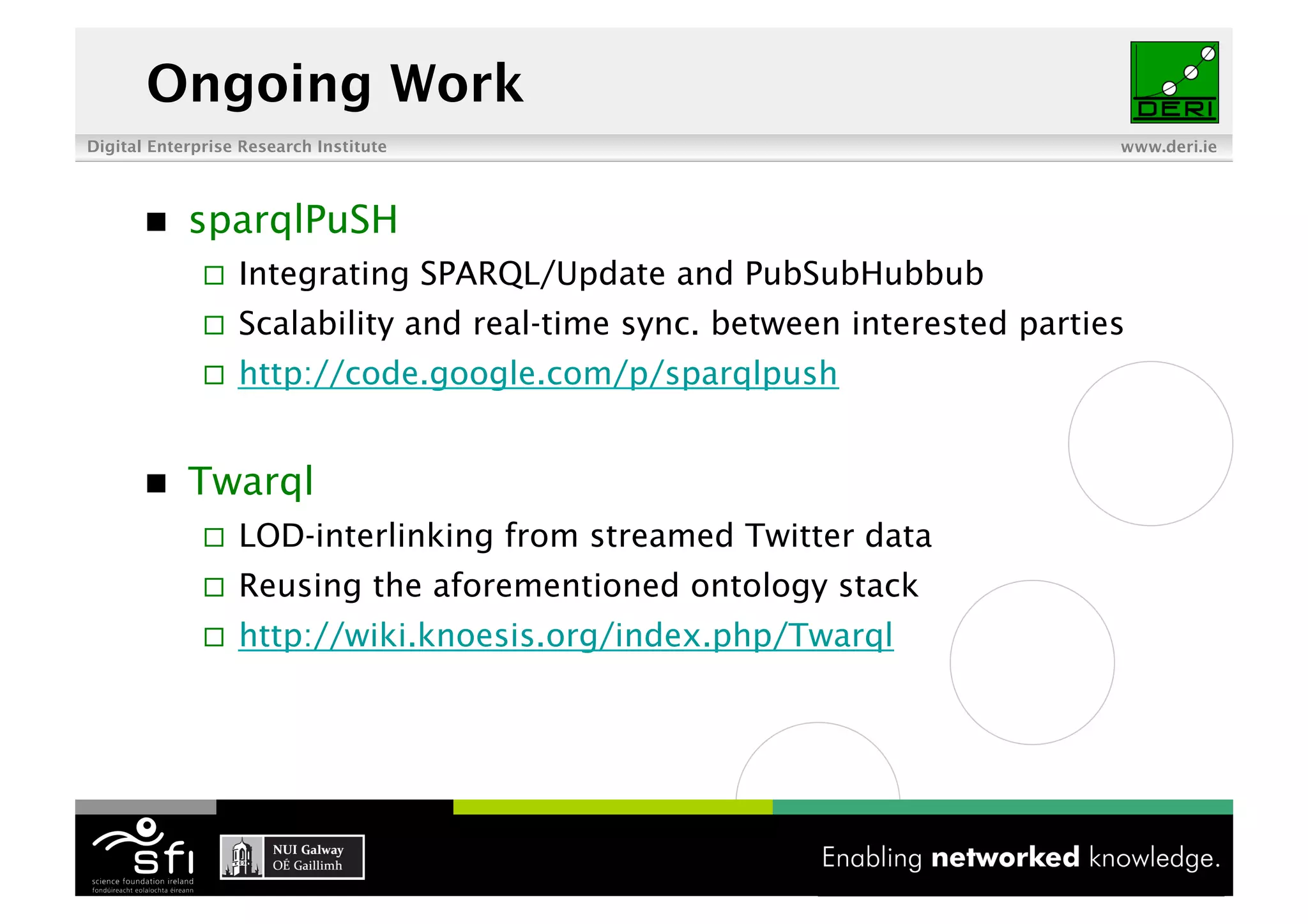 Ongoing Work
Digital Enterprise Research Institute                                       www.deri.ie




           sparqlPuSH
                  Integrating SPARQL/Update and PubSubHubbub
                  Scalability and real-time sync. between interested parties
                  http://code.google.com/p/sparqlpush


           Twarql
                  LOD-interlinking from streamed Twitter data
                  Reusing the aforementioned ontology stack
                  http://wiki.knoesis.org/index.php/Twarql
 