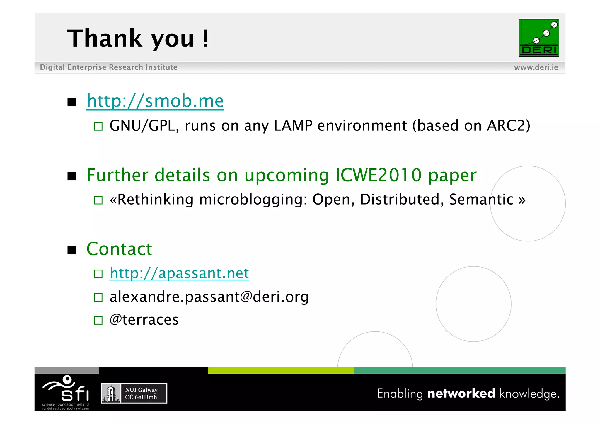 Thank you !
Digital Enterprise Research Institute                                    www.deri.ie




           http://smob.me
                  GNU/GPL, runs on any LAMP environment (based on ARC2)


           Further details on upcoming ICWE2010 paper
                  «Rethinking microblogging: Open, Distributed, Semantic »


           Contact
                  http://apassant.net
                  alexandre.passant@deri.org
                  @terraces
 