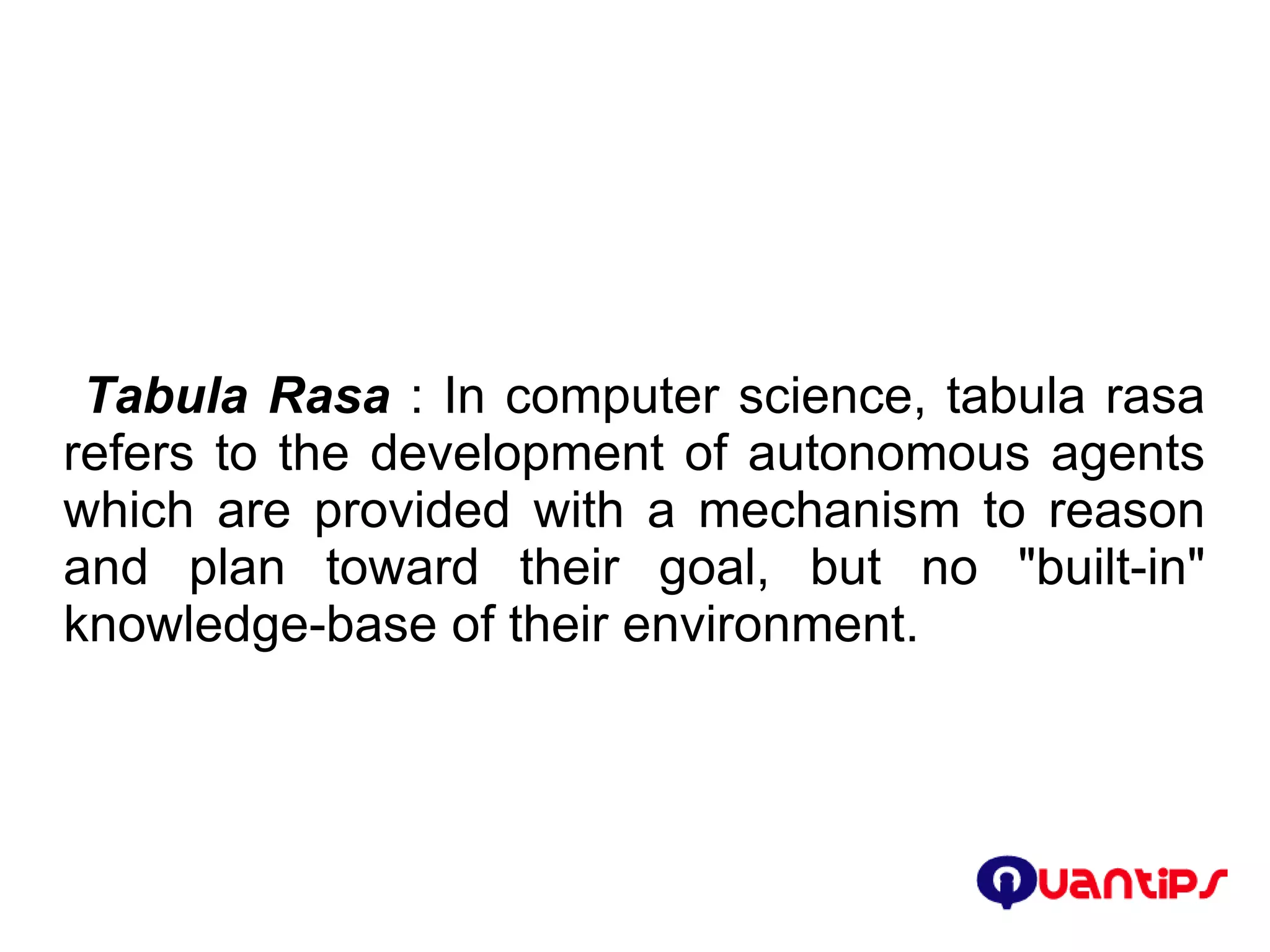 Tabula Rasa  : In computer science, tabula rasa refers to the development of autonomous agents which are provided with a mechanism to reason and plan toward their goal, but no &quot;built-in&quot; knowledge-base of their environment. 