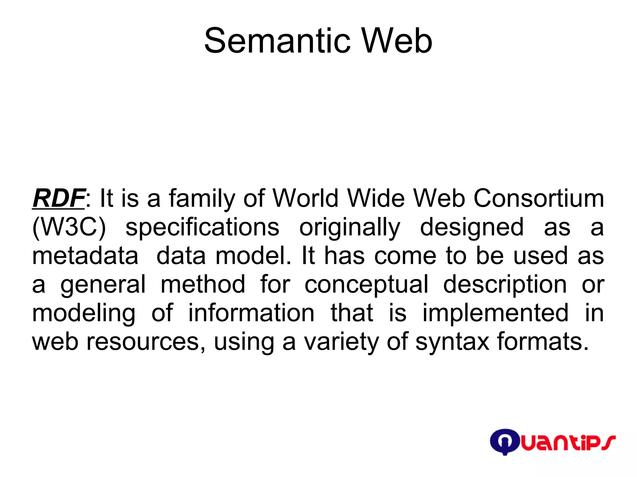 Semantic Web RDF : It is a family of World Wide Web Consortium (W3C) specifications originally designed as a metadata  data model. It has come to be used as a general method for conceptual description or modeling of information that is implemented in web resources, using a variety of syntax formats. 