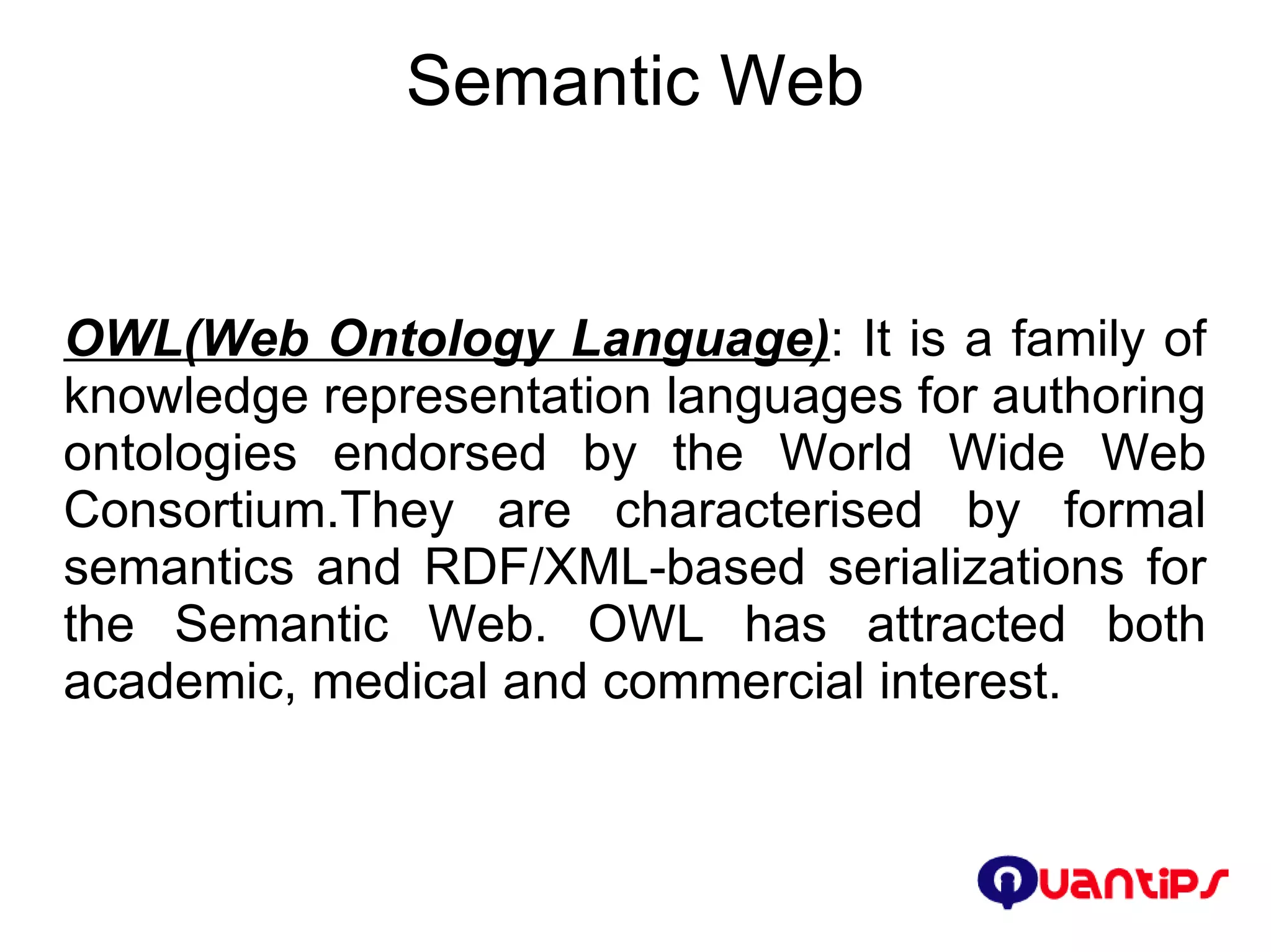 Semantic Web OWL(Web Ontology Language) : It is a family of knowledge representation languages for authoring ontologies endorsed by the World Wide Web Consortium.They are characterised by formal semantics and RDF/XML-based serializations for the Semantic Web. OWL has attracted both academic, medical and commercial interest. 