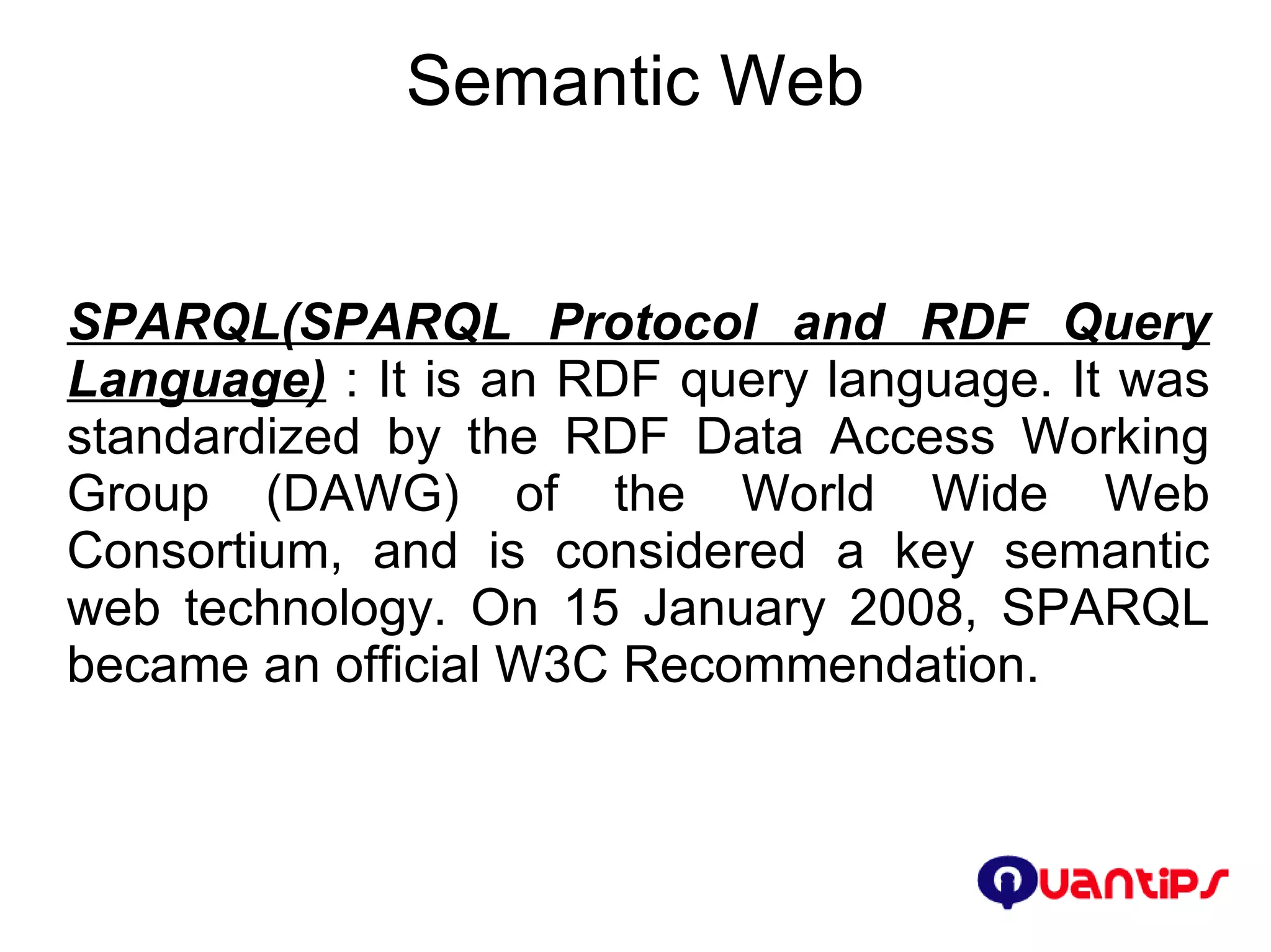 Semantic Web SPARQL(SPARQL Protocol and RDF Query Language)  : It is an RDF query language. It was standardized by the RDF Data Access Working Group (DAWG) of the World Wide Web Consortium, and is considered a key semantic web technology. On 15 January 2008, SPARQL became an official W3C Recommendation. 