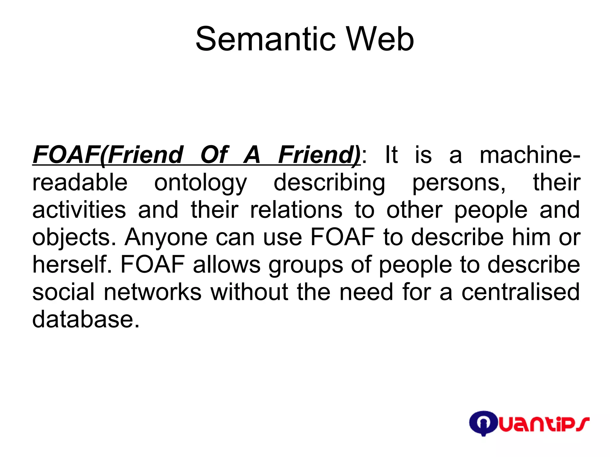 Semantic Web FOAF(Friend Of A Friend) : It is a machine-readable ontology describing persons, their activities and their relations to other people and objects. Anyone can use FOAF to describe him or herself. FOAF allows groups of people to describe social networks without the need for a centralised database. 