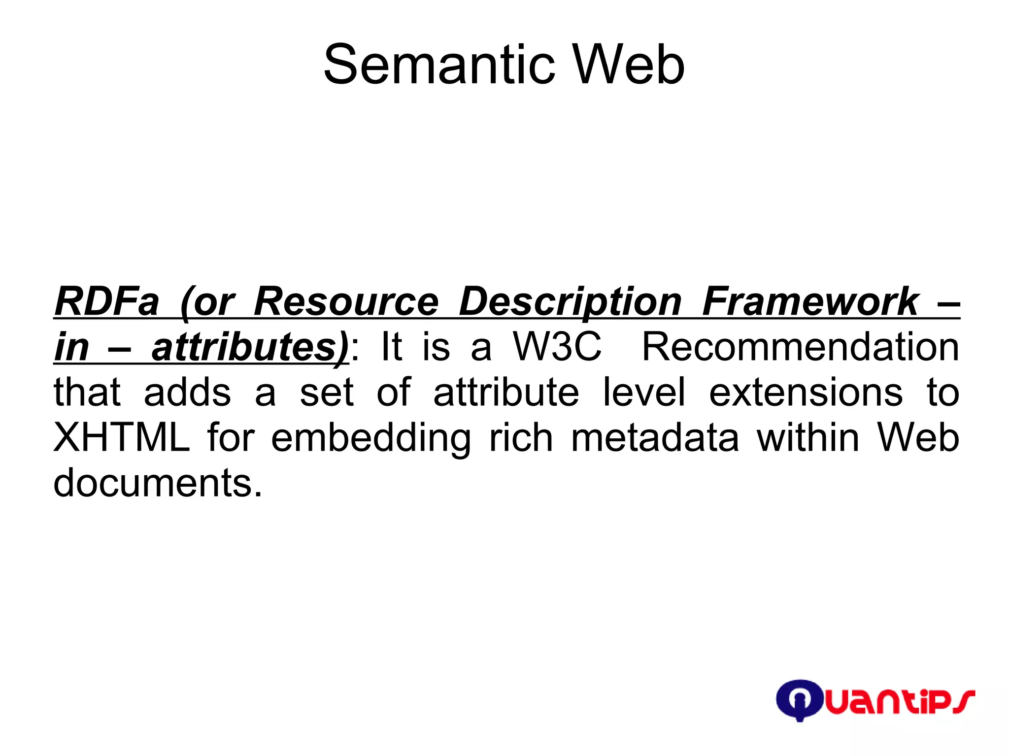Semantic Web RDFa (or Resource Description Framework – in – attributes) : It is a W3C  Recommendation that adds a set of attribute level extensions to XHTML for embedding rich metadata within Web documents. 