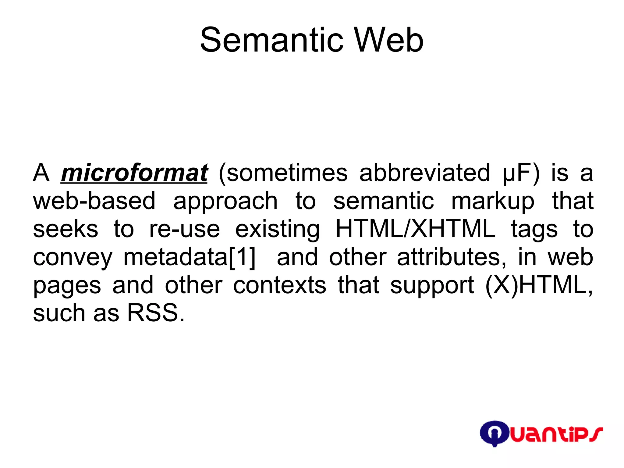 Semantic Web A  microformat  (sometimes abbreviated μF) is a web-based approach to semantic markup that seeks to re-use existing HTML/XHTML tags to convey metadata[1]  and other attributes, in web pages and other contexts that support (X)HTML, such as RSS. 