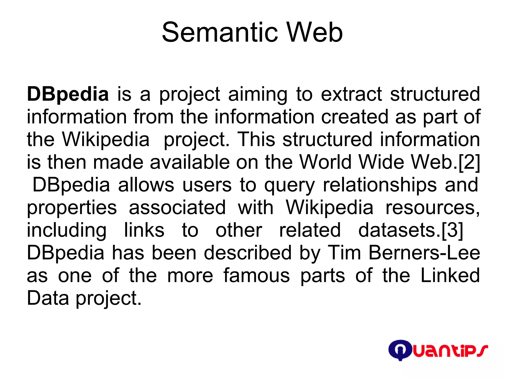 Semantic Web DBpedia  is a project aiming to extract structured information from the information created as part of the Wikipedia  project. This structured information is then made available on the World Wide Web.[2]  DBpedia allows users to query relationships and properties associated with Wikipedia resources, including links to other related datasets.[3]  DBpedia has been described by Tim Berners-Lee as one of the more famous parts of the Linked Data project. 