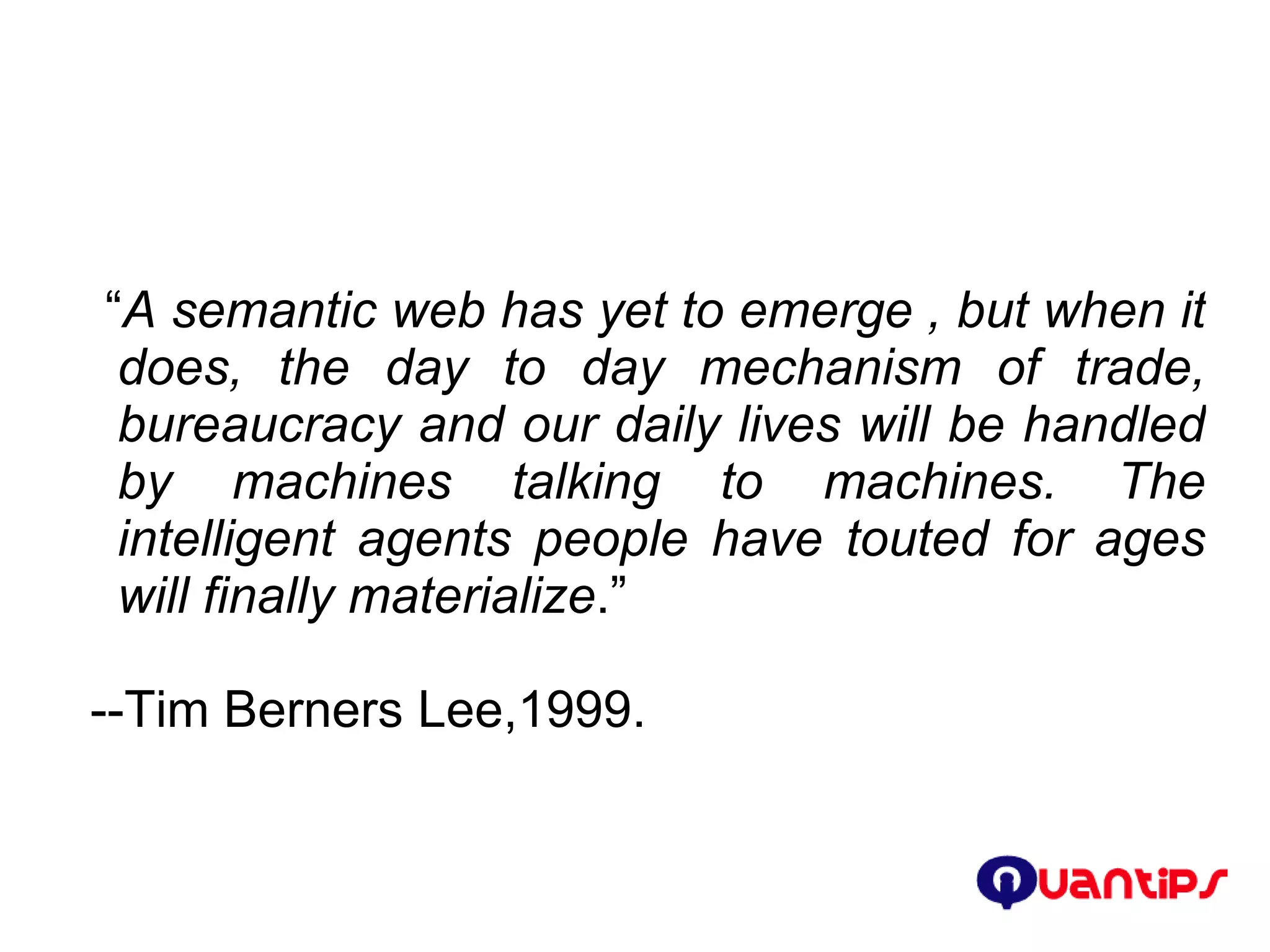 “ A semantic web has yet to emerge , but when it does, the day to day mechanism of trade, bureaucracy and our daily lives will be handled by machines talking to machines. The intelligent agents people have touted for ages will finally materialize .” --Tim Berners Lee,1999. 