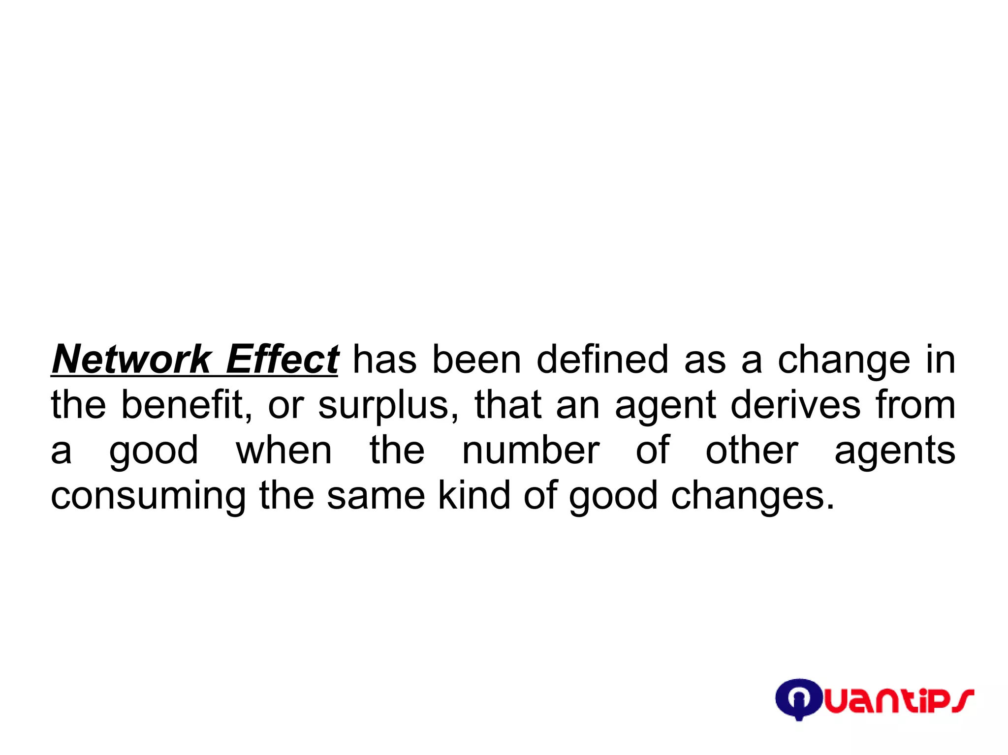 Network Effect  has been defined as a change in the benefit, or surplus, that an agent derives from a good when the number of other agents consuming the same kind of good changes.  