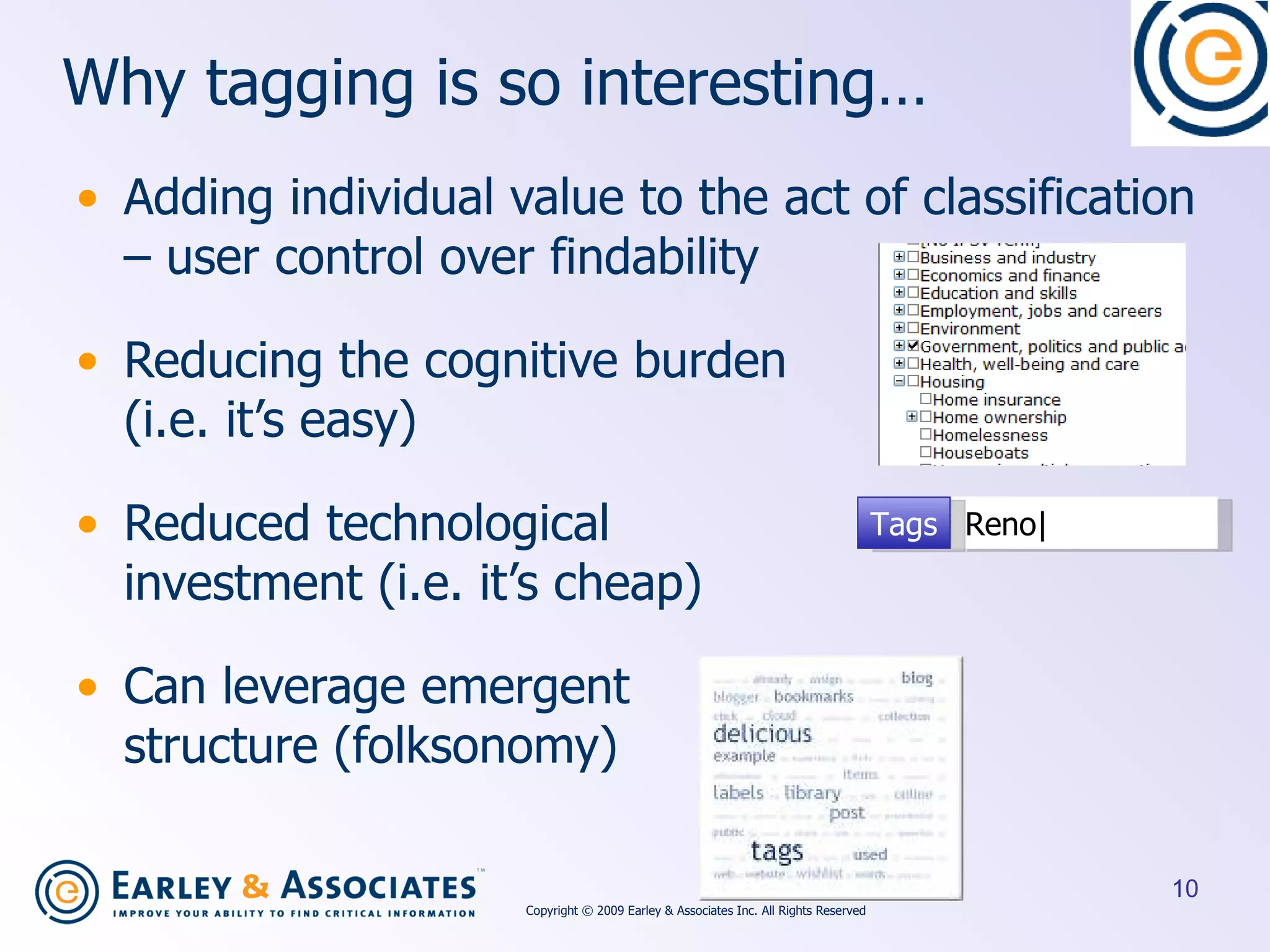 Why tagging is so interesting… Adding individual value to the act of classification – user control over findability Reducing the cognitive burden  (i.e. it’s easy) Reduced technological  investment (i.e. it’s cheap) Can leverage emergent  structure (folksonomy) Reno| Tags Copyright © 2009 Earley & Associates Inc. All Rights Reserved 