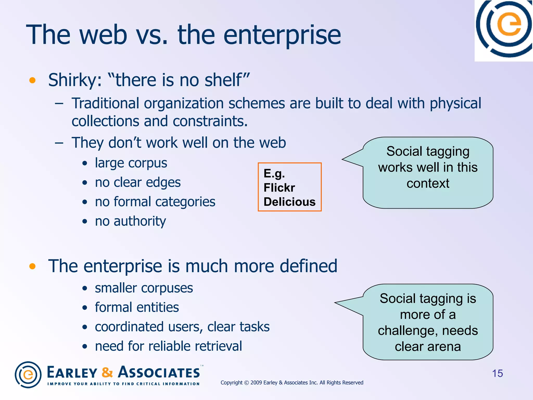 The web vs. the enterprise Shirky: “there is no shelf” Traditional organization schemes are built to deal with physical collections and constraints. They don’t work well on the web large corpus no clear edges no formal categories no authority The enterprise is much more defined smaller corpuses formal entities coordinated users, clear tasks need for reliable retrieval E.g. Flickr Delicious Social tagging works well in this context Social tagging is more of a challenge, needs clear arena Copyright © 2009 Earley & Associates Inc. All Rights Reserved 