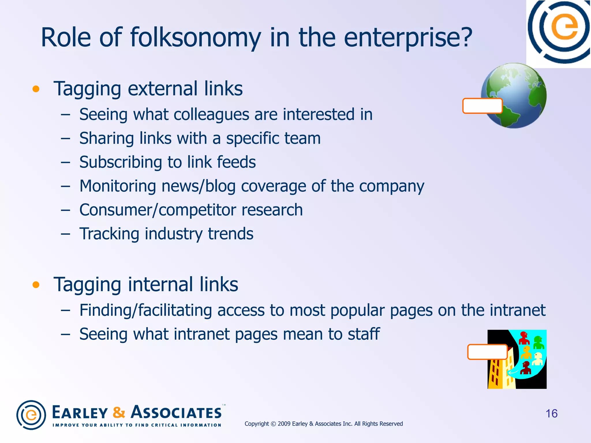 R o le of folksonomy in the enterprise? Tagging external links Seeing what colleagues are interested in Sharing links with a specific team Subscribing to link feeds Monitoring news/blog coverage of the company Consumer/competitor research Tracking industry trends Tagging internal links Finding/facilitating access to most popular pages on the intranet Seeing what intranet pages mean to staff Copyright © 2009 Earley & Associates Inc. All Rights Reserved 