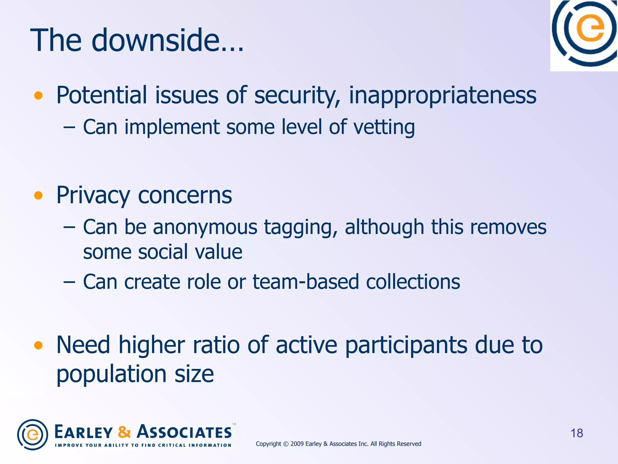 The downside… Potential issues of security, inappropriateness Can implement some level of vetting Privacy concerns Can be anonymous tagging, although this removes some social value Can create role or team-based collections Need higher ratio of active participants due to population size Copyright © 2009 Earley & Associates Inc. All Rights Reserved 
