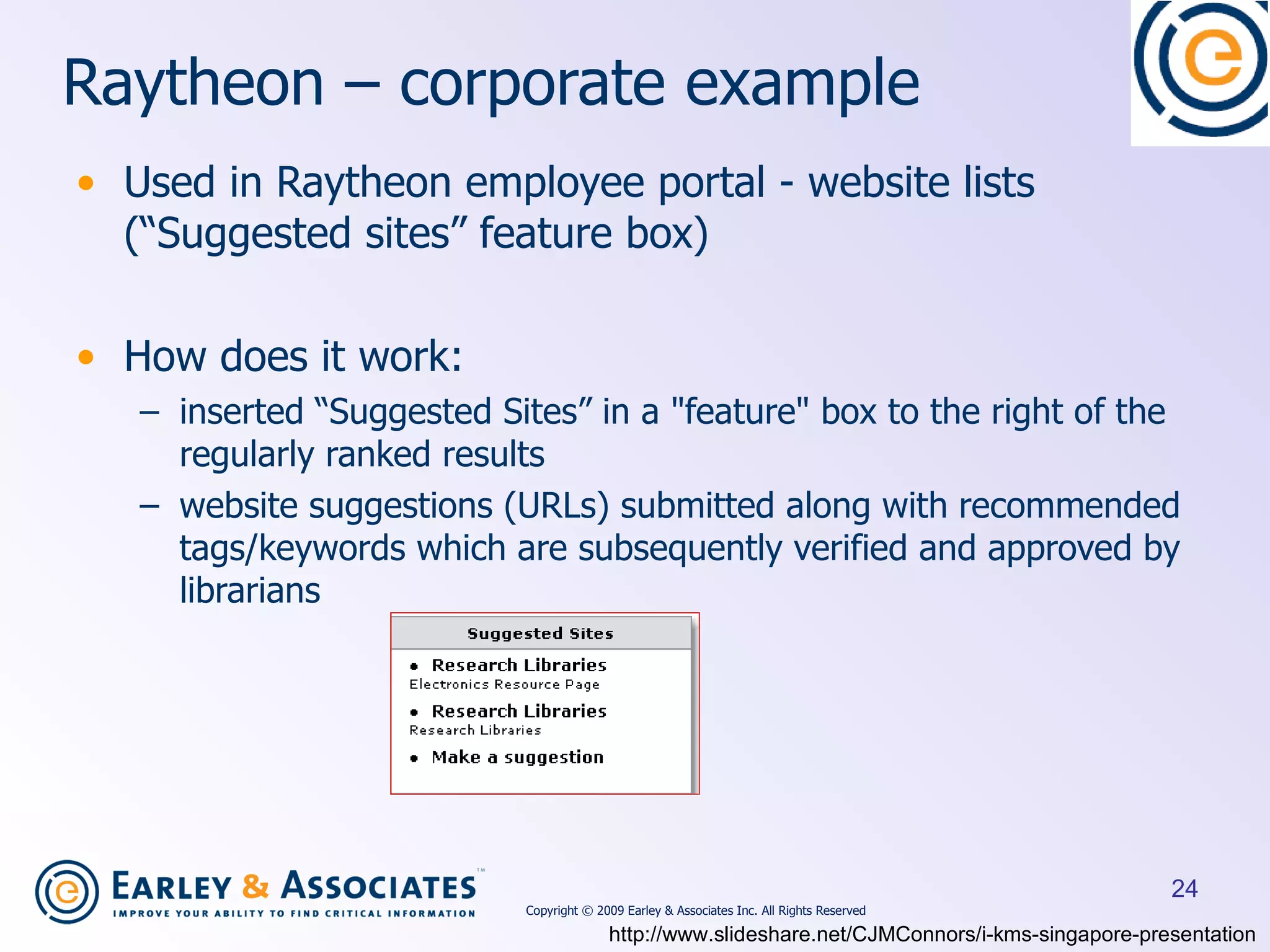 Raytheon – corporate example Used in Raytheon employee portal - website lists (“Suggested sites” feature box) How does it work:  inserted “Suggested Sites” in a &quot;feature&quot; box to the right of the regularly ranked results  website suggestions (URLs) submitted along with recommended tags/keywords which are subsequently verified and approved by librarians http://www.slideshare.net/CJMConnors/i-kms-singapore-presentation Copyright © 2009 Earley & Associates Inc. All Rights Reserved 