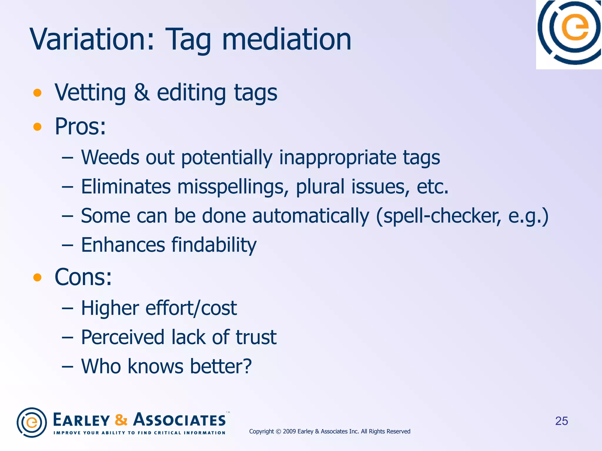 Variation: Tag mediation Vetting & editing tags Pros: Weeds out potentially inappropriate tags Eliminates misspellings, plural issues, etc. Some can be done automatically (spell-checker, e.g.) Enhances findability Cons:  Higher effort/cost Perceived lack of trust Who knows better? Copyright © 2009 Earley & Associates Inc. All Rights Reserved 