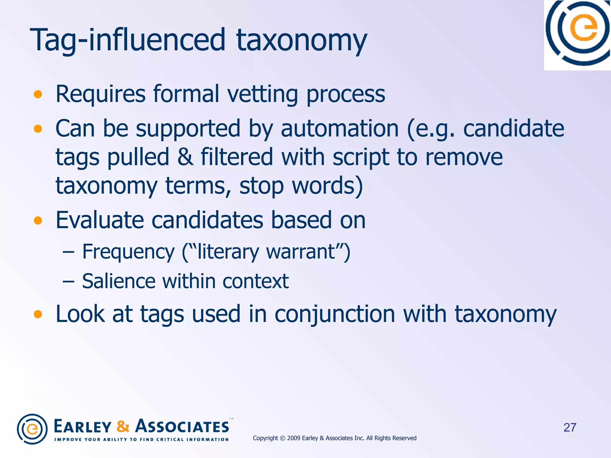 Tag-influenced taxonomy Requires formal vetting process Can be supported by automation (e.g. candidate tags pulled & filtered with script to remove taxonomy terms, stop words)  Evaluate candidates based on  Frequency (“literary warrant”) Salience within context Look at tags used in conjunction with taxonomy Copyright © 2009 Earley & Associates Inc. All Rights Reserved 