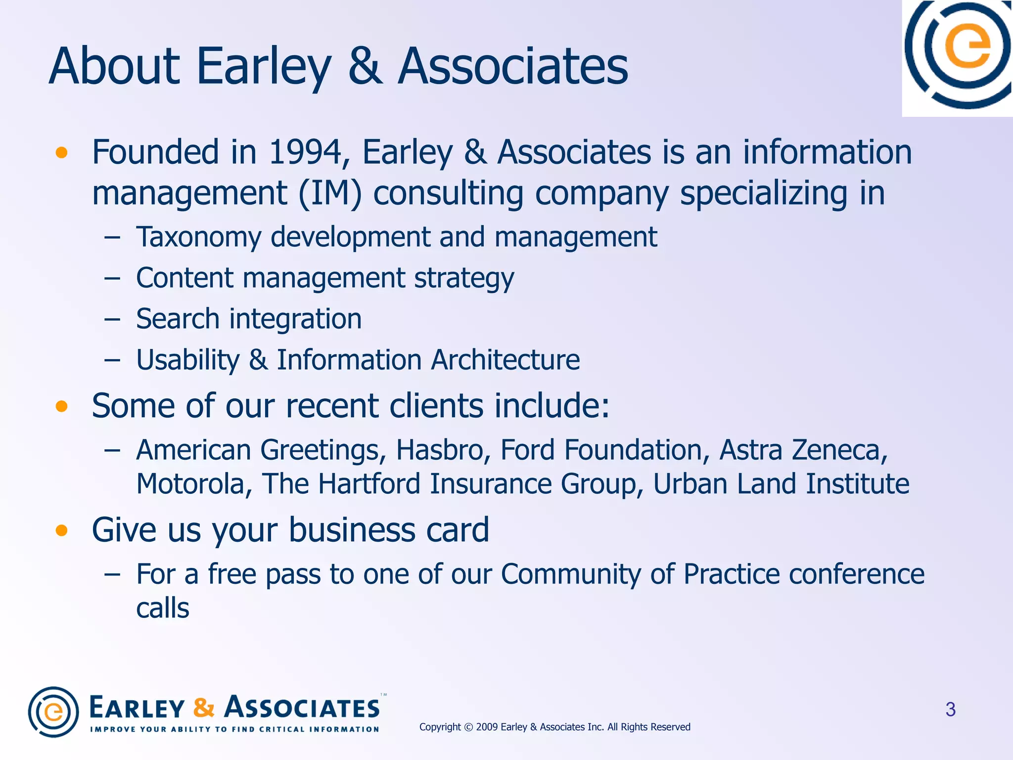 About Earley & Associates Founded in 1994, Earley & Associates is an information management (IM) consulting company specializing in  Taxonomy development and management  Content management strategy  Search integration  Usability & Information Architecture Some of our recent clients include: American Greetings, Hasbro, Ford Foundation, Astra Zeneca, Motorola, The Hartford Insurance Group, Urban Land Institute Give us your business card  For a free pass to one of our Community of Practice conference calls Copyright © 2009 Earley & Associates Inc. All Rights Reserved 