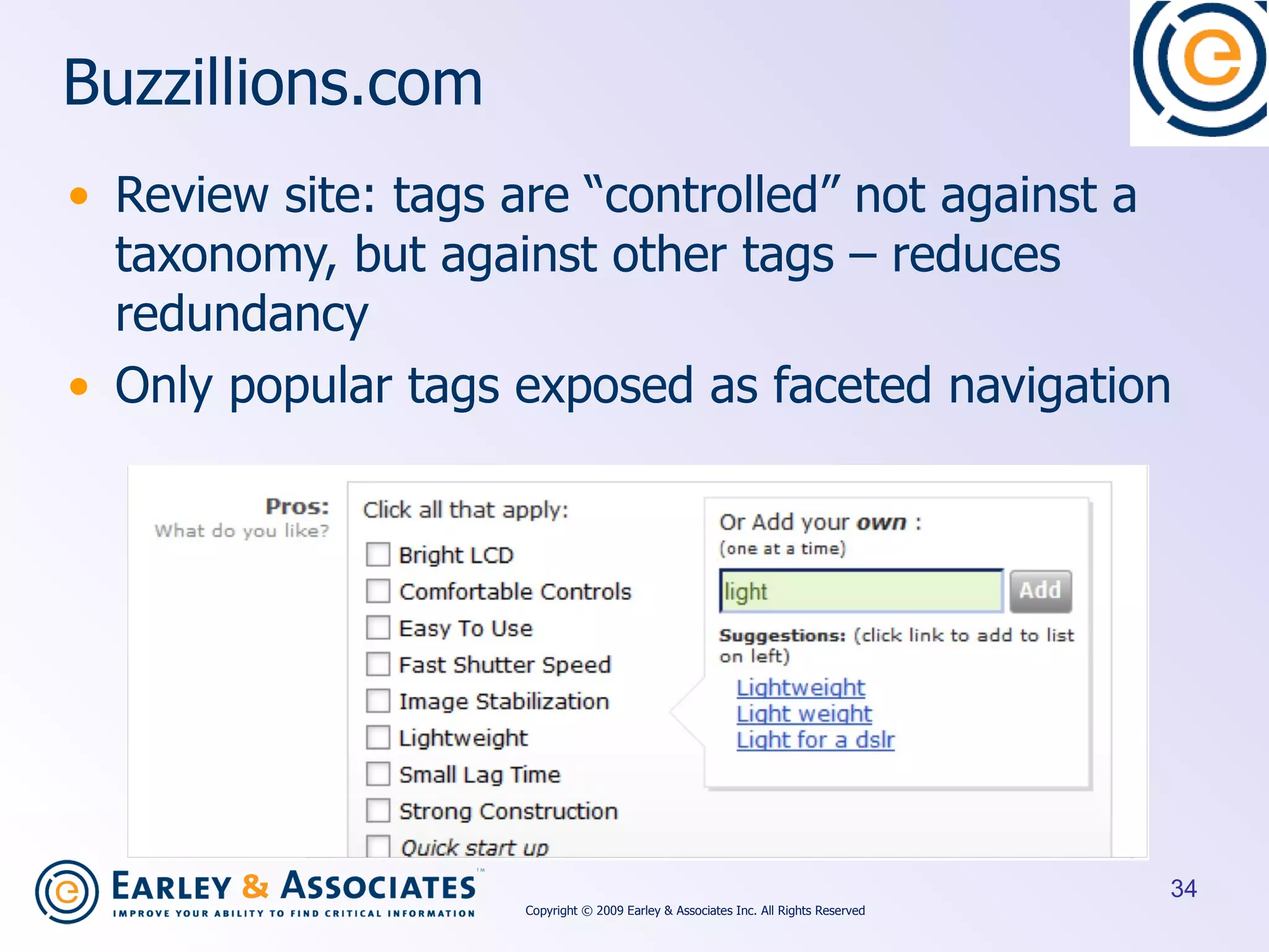 Buzzillions.com Review site: tags are “controlled” not against a taxonomy, but against other tags – reduces redundancy Only popular tags exposed as faceted navigation Copyright © 2009 Earley & Associates Inc. All Rights Reserved 