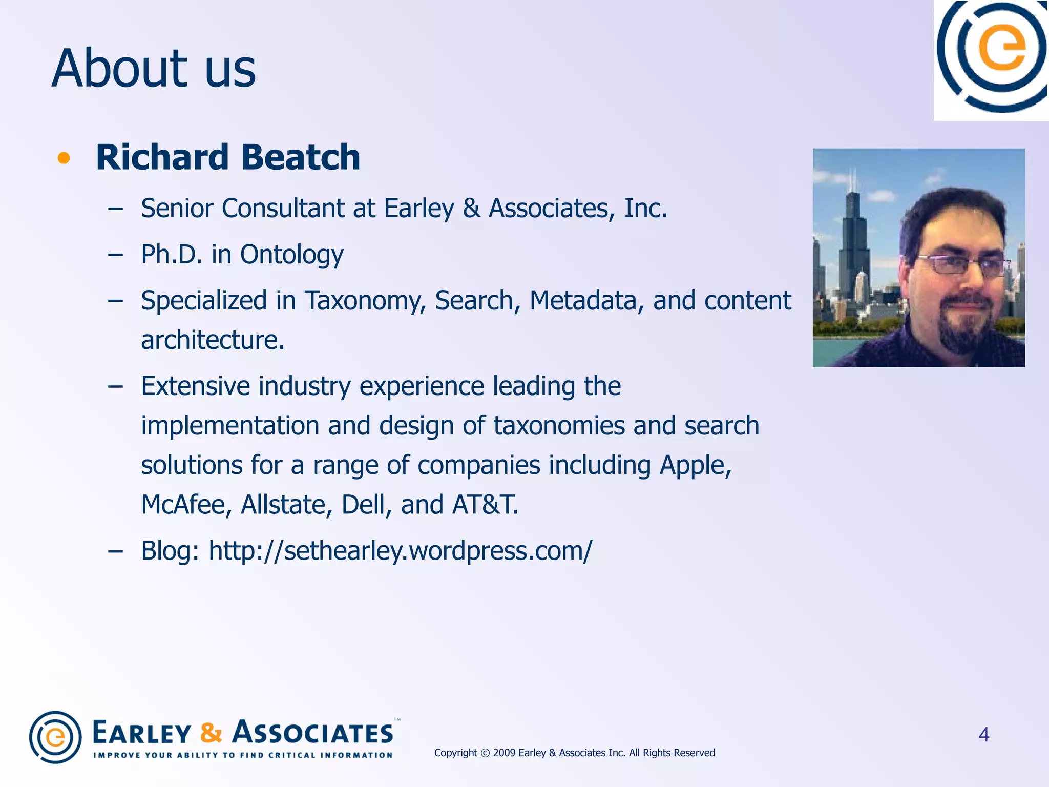 About us Richard Beatch Senior Consultant at Earley & Associates, Inc. Ph.D. in Ontology Specialized in Taxonomy, Search, Metadata, and content architecture. Extensive industry experience leading the implementation and design of taxonomies and search solutions for a range of companies including Apple, McAfee, Allstate, Dell, and AT&T. Blog: http://sethearley.wordpress.com/ Copyright © 2009 Earley & Associates Inc. All Rights Reserved 