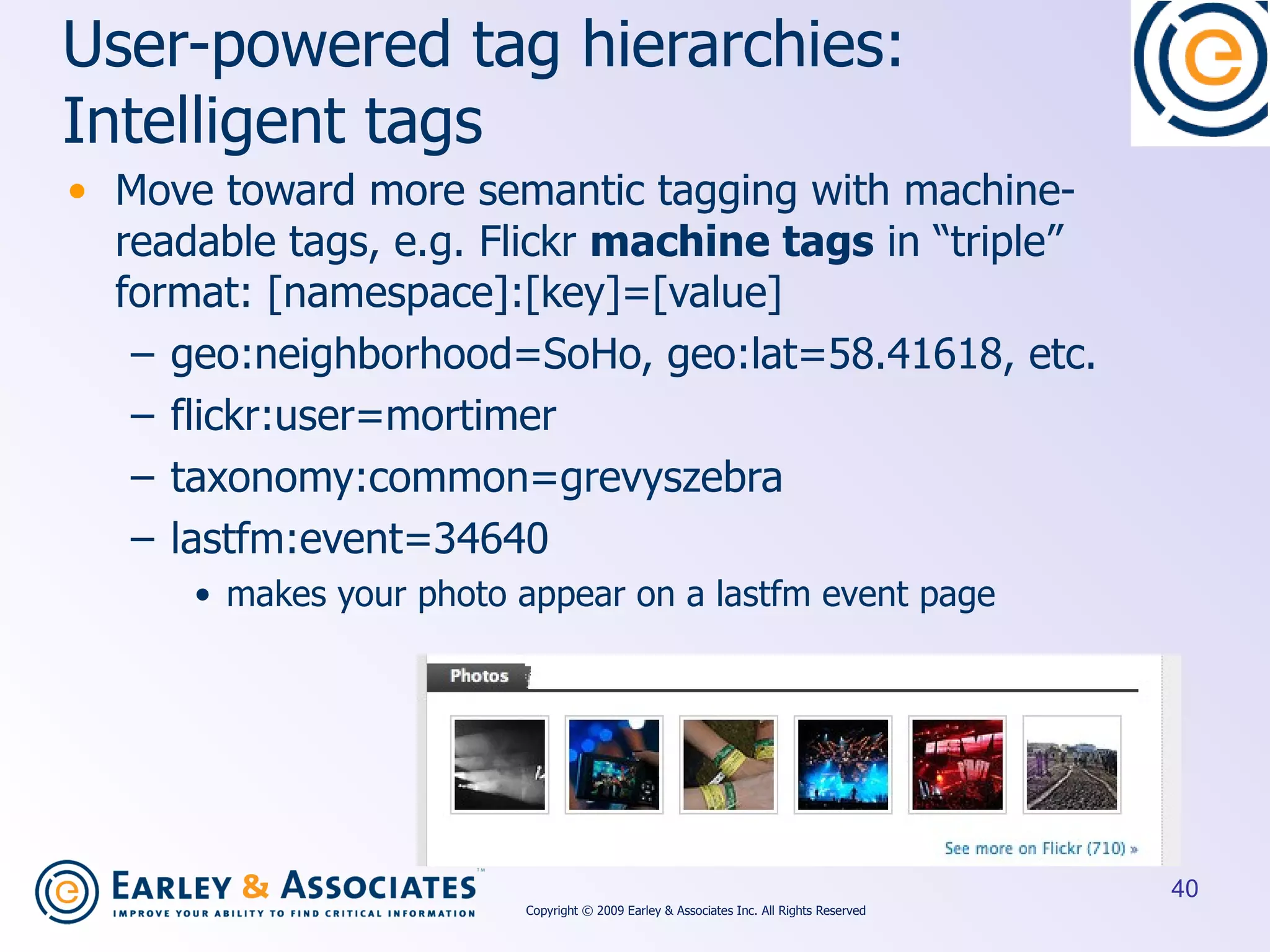 User-powered  tag hierarchies: Intelligent tags Move toward more semantic tagging with machine-readable tags, e.g. Flickr  machine tags  in “triple” format: [namespace]:[key]=[value] geo:neighborhood=SoHo, geo:lat=58.41618, etc. flickr:user=mortimer taxonomy:common=grevyszebra   lastfm:event=34640 makes your photo appear on a lastfm event page Copyright © 2009 Earley & Associates Inc. All Rights Reserved 