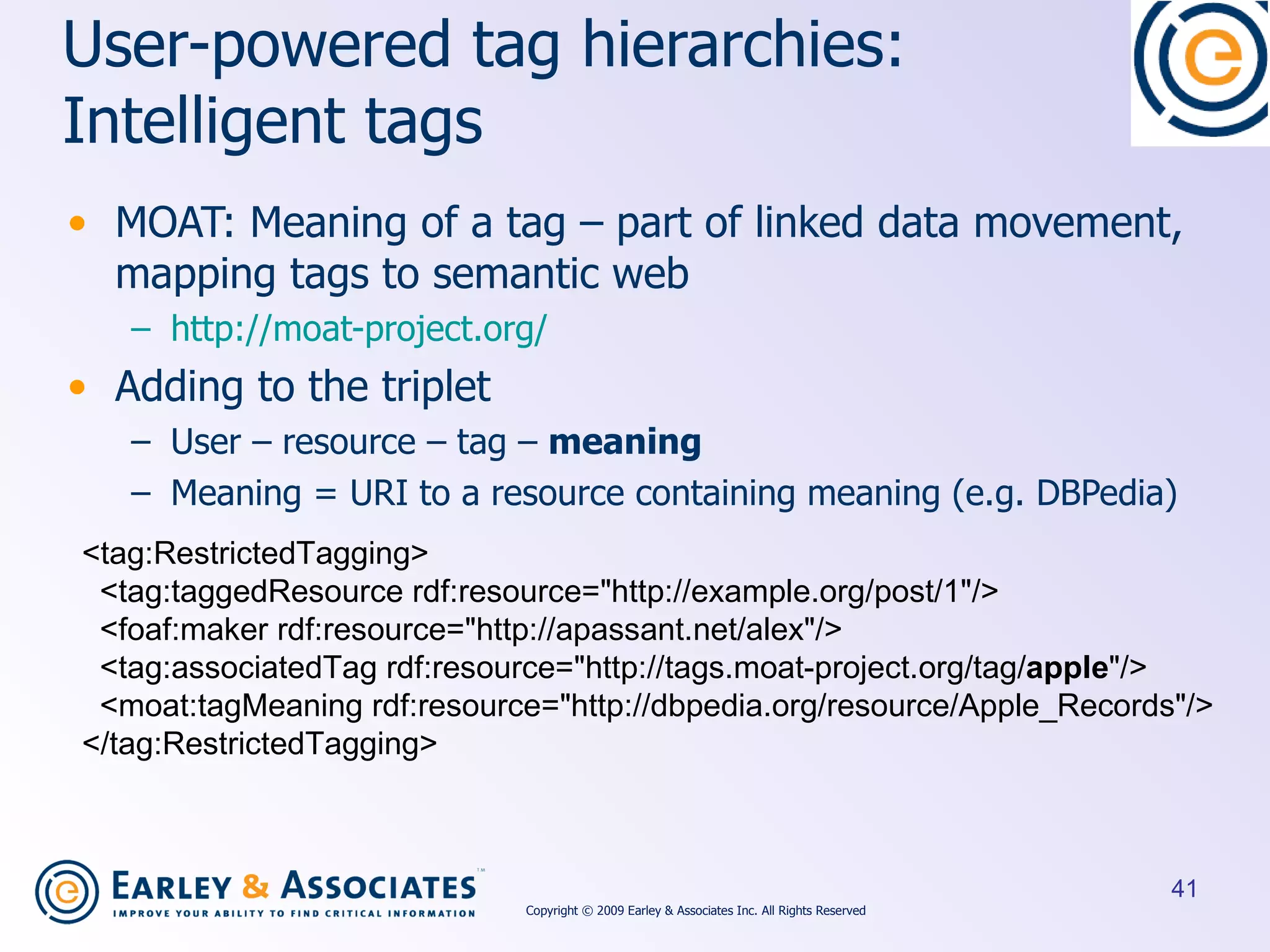 User-powered  tag hierarchies: Intelligent tags MOAT: Meaning of a tag – part of linked data movement, mapping tags to semantic web http://moat-project.org/ Adding to the triplet User – resource – tag –  meaning Meaning = URI to a resource containing meaning (e.g. DBPedia) <tag:RestrictedTagging> <tag:taggedResource rdf:resource=&quot;http://example.org/post/1&quot;/> <foaf:maker rdf:resource=&quot;http://apassant.net/alex&quot;/> <tag:associatedTag rdf:resource=&quot;http://tags.moat-project.org/tag/ apple &quot;/> <moat:tagMeaning rdf:resource=&quot;http://dbpedia.org/resource/Apple_Records&quot;/> </tag:RestrictedTagging> Copyright © 2009 Earley & Associates Inc. All Rights Reserved 