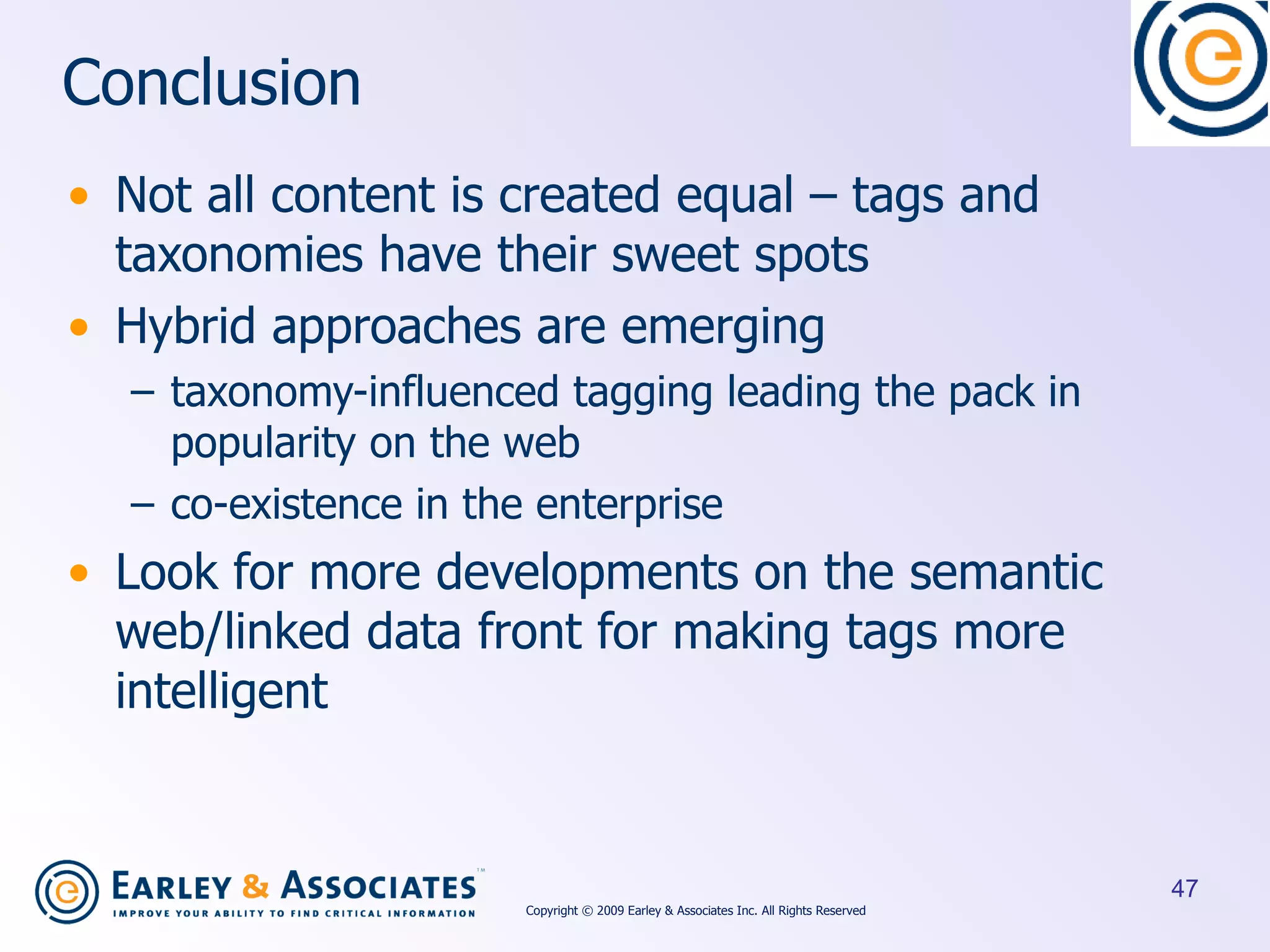 Conclusion Not all content is created equal – tags and taxonomies have their sweet spots Hybrid approaches are emerging taxonomy-influenced tagging leading the pack in popularity on the web co-existence in the enterprise Look for more developments on the semantic web/linked data front for making tags more intelligent Copyright © 2009 Earley & Associates Inc. All Rights Reserved 