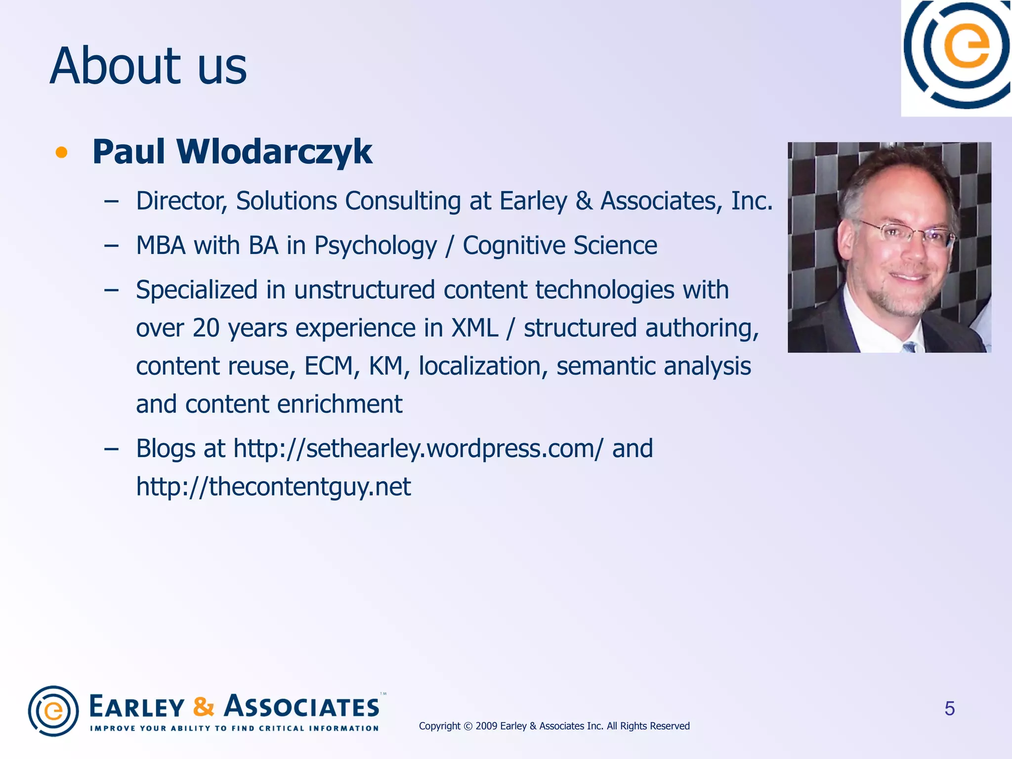 About us Paul Wlodarczyk Director, Solutions Consulting at Earley & Associates, Inc. MBA with BA in Psychology / Cognitive Science Specialized in unstructured content technologies with over 20 years experience in XML / structured authoring, content reuse, ECM, KM, localization, semantic analysis and content enrichment Blogs at http://sethearley.wordpress.com/ and http://thecontentguy.net Copyright © 2009 Earley & Associates Inc. All Rights Reserved 