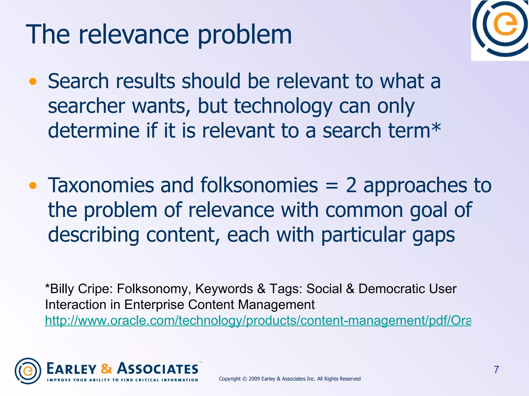 The relevance problem Search results should be relevant to what a searcher wants, but technology can only determine if it is relevant to a search term* Taxonomies and folksonomies = 2 approaches to the problem of relevance with common goal of describing content, each with particular gaps *Billy Cripe: Folksonomy, Keywords & Tags: Social & Democratic User Interaction in Enterprise Content Management http://www.oracle.com/technology/products/content-management/pdf/OracleSocialTaggingWhitePaper.pdf   Copyright © 2009 Earley & Associates Inc. All Rights Reserved 