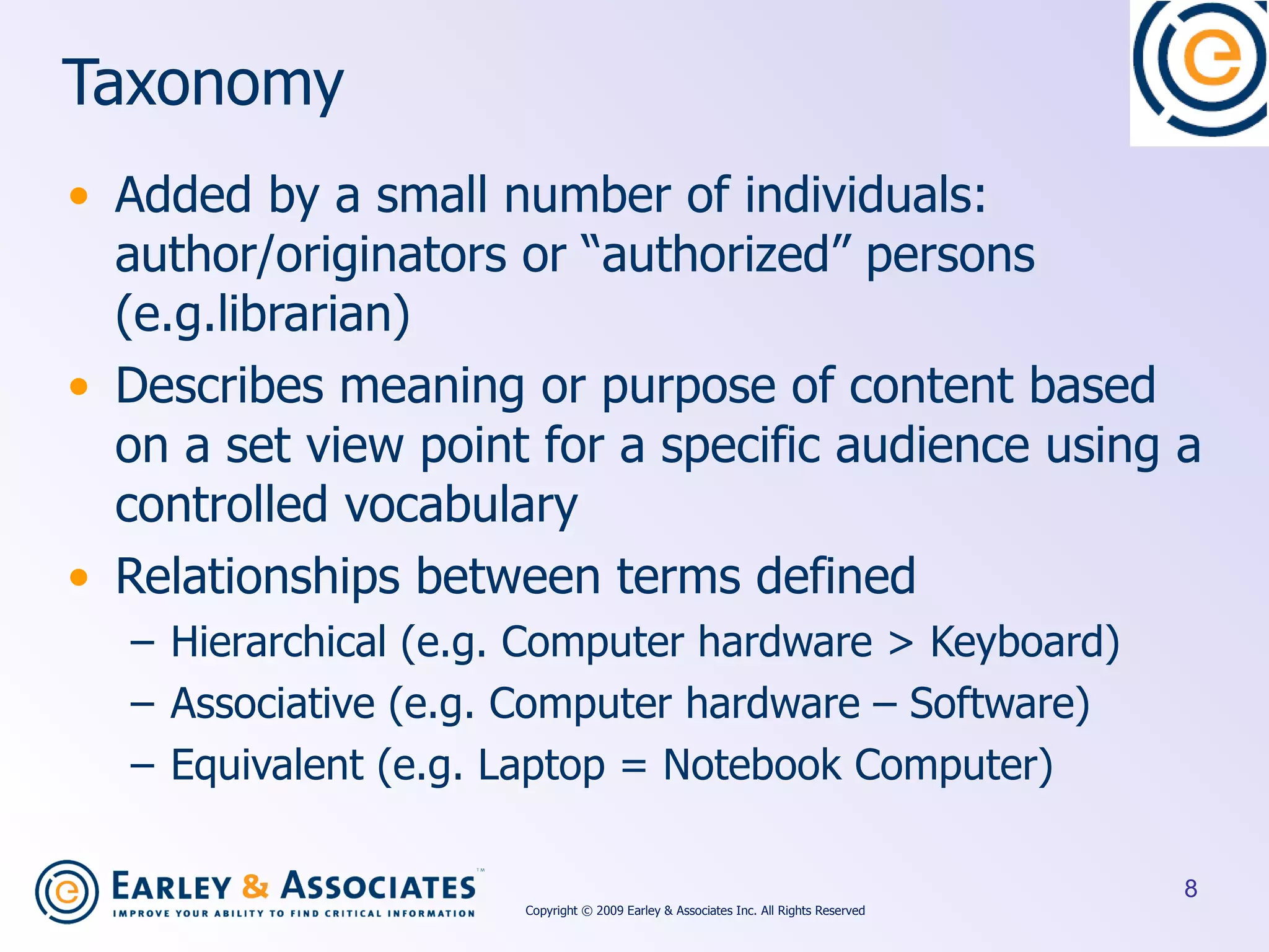 Taxonomy Added by a small number of individuals: author/originators or “authorized” persons (e.g.librarian) Describes meaning or purpose of content based on a set view point for a specific audience using a controlled vocabulary Relationships between terms defined Hierarchical (e.g. Computer hardware > Keyboard) Associative (e.g. Computer hardware – Software) Equivalent (e.g. Laptop = Notebook Computer) Copyright © 2009 Earley & Associates Inc. All Rights Reserved 