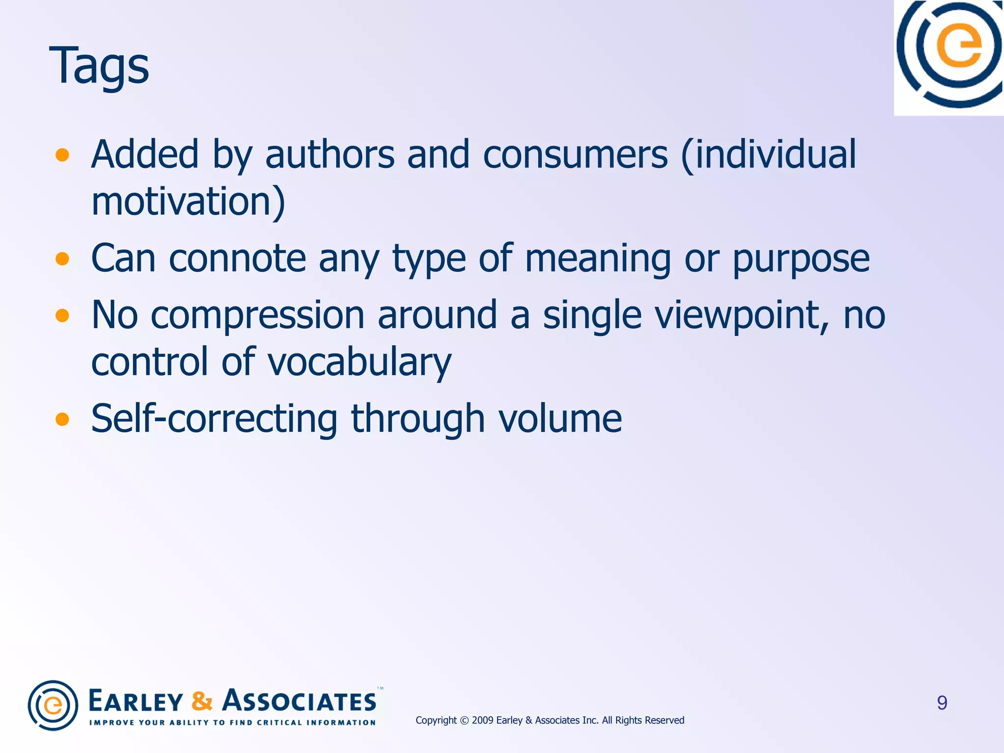 Tags Added by authors and consumers (individual motivation) Can connote any type of meaning or purpose No compression around a single viewpoint, no control of vocabulary Self-correcting through volume Copyright © 2009 Earley & Associates Inc. All Rights Reserved 