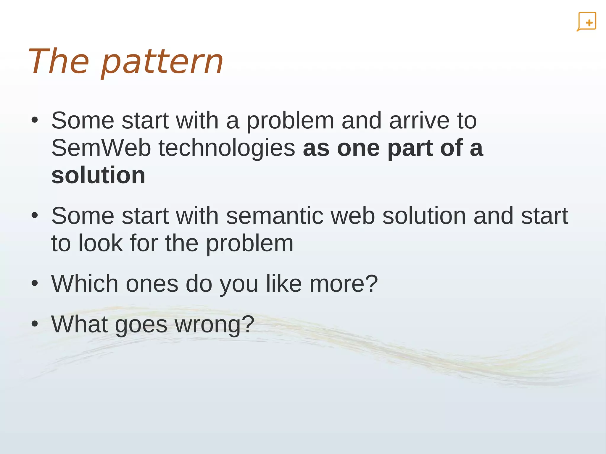 The pattern
• Some start with a problem and arrive to
  SemWeb technologies as one part of a
  solution
• Some start with semantic web solution and start
  to look for the problem
• Which ones do you like more?
• What goes wrong?
 