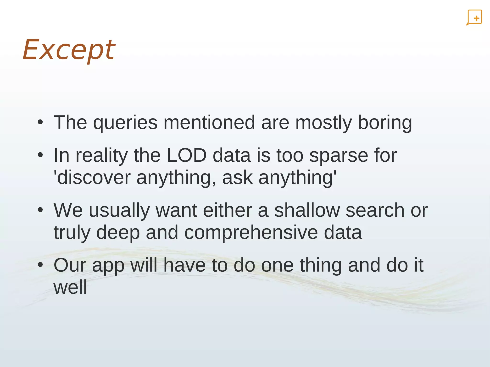 Except

• The queries mentioned are mostly boring
• In reality the LOD data is too sparse for
  'discover anything, ask anything'
• We usually want either a shallow search or
  truly deep and comprehensive data
• Our app will have to do one thing and do it
  well
 