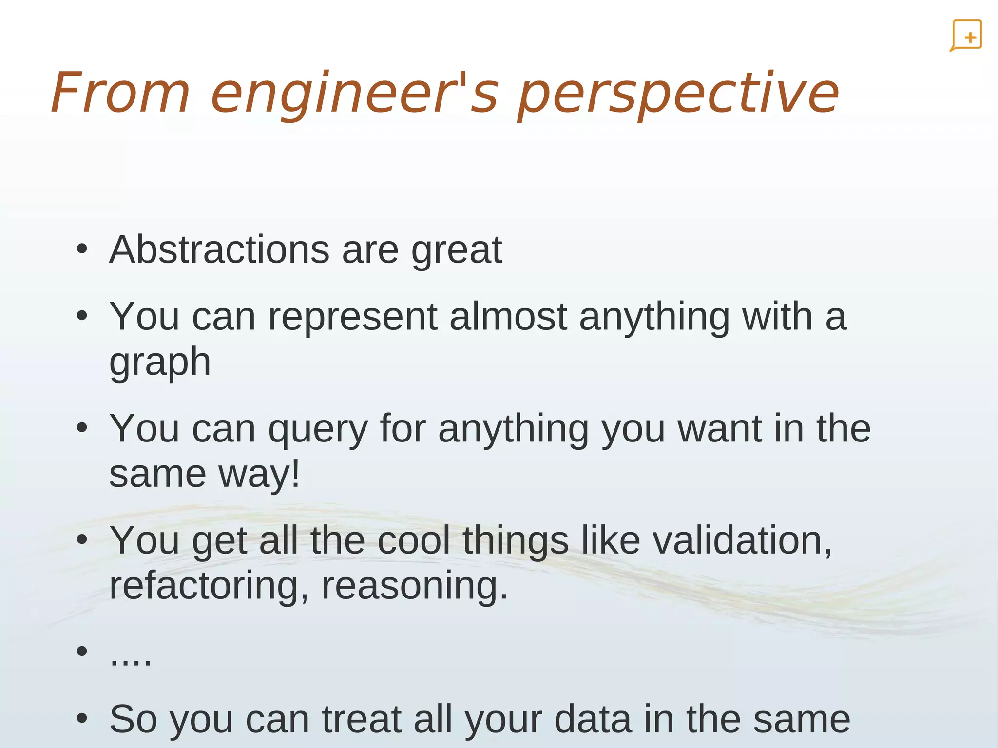 From engineer's perspective

• Abstractions are great
• You can represent almost anything with a
  graph
• You can query for anything you want in the
  same way!
• You get all the cool things like validation,
  refactoring, reasoning.
• ....
• So you can treat all your data in the same
 