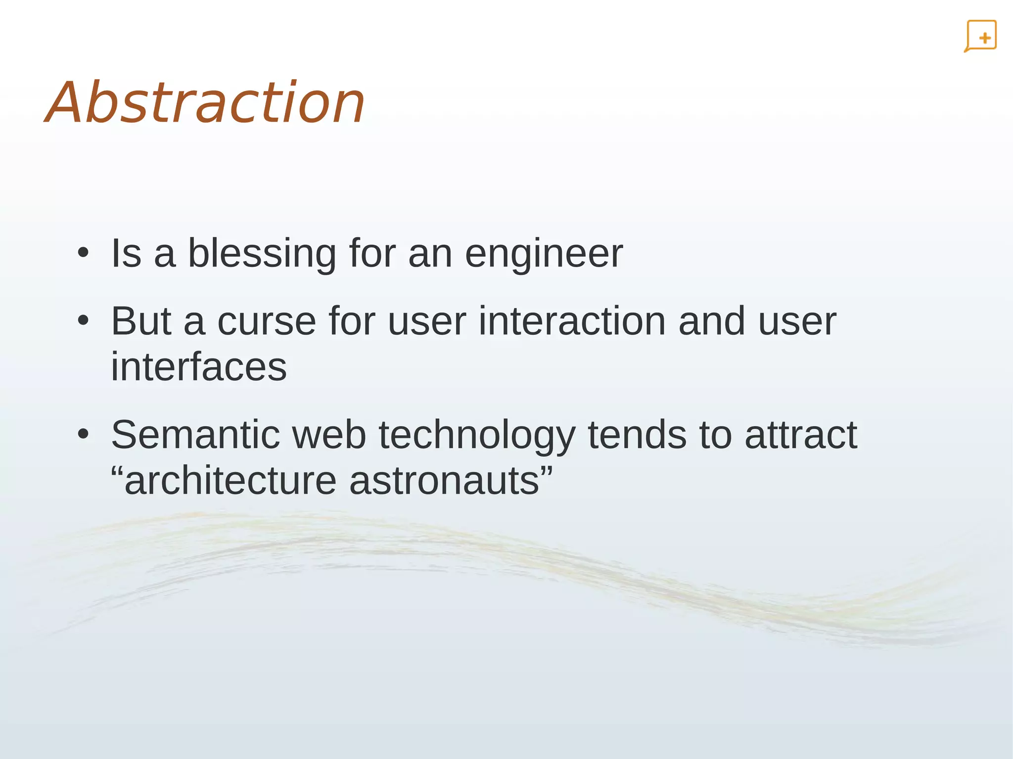 Abstraction

 • Is a blessing for an engineer
 • But a curse for user interaction and user
   interfaces
 • Semantic web technology tends to attract
   “architecture astronauts”
 