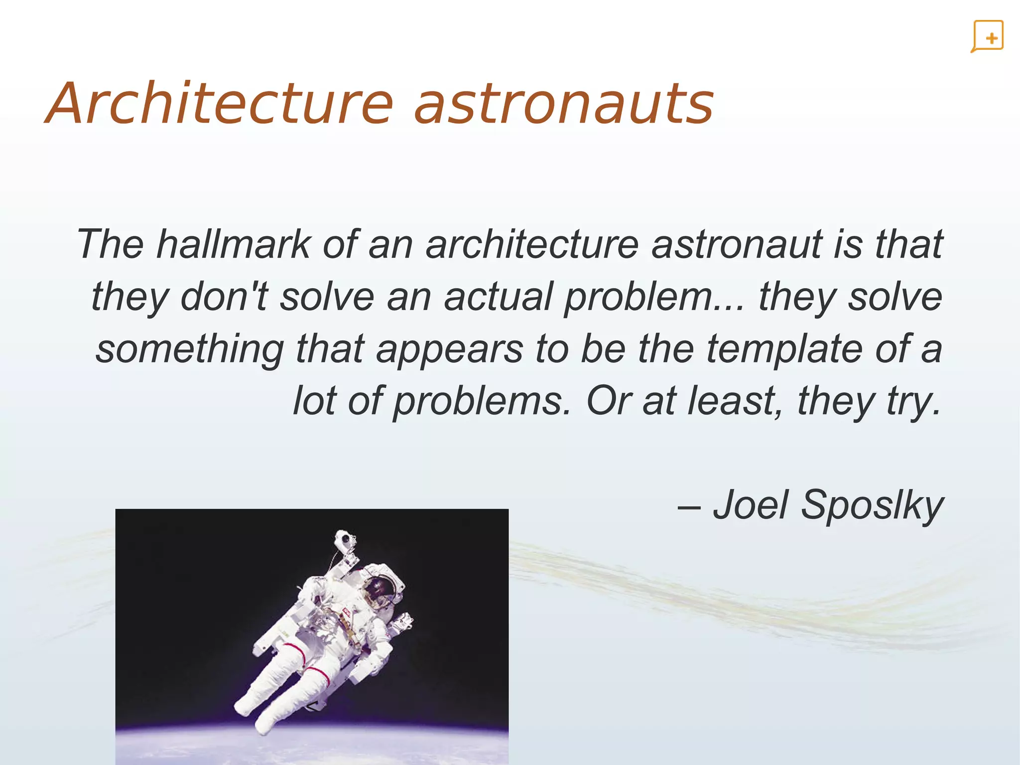 Architecture astronauts

The hallmark of an architecture astronaut is that
 they don't solve an actual problem... they solve
 something that appears to be the template of a
             lot of problems. Or at least, they try.

                                    – Joel Sposlky



             <
 