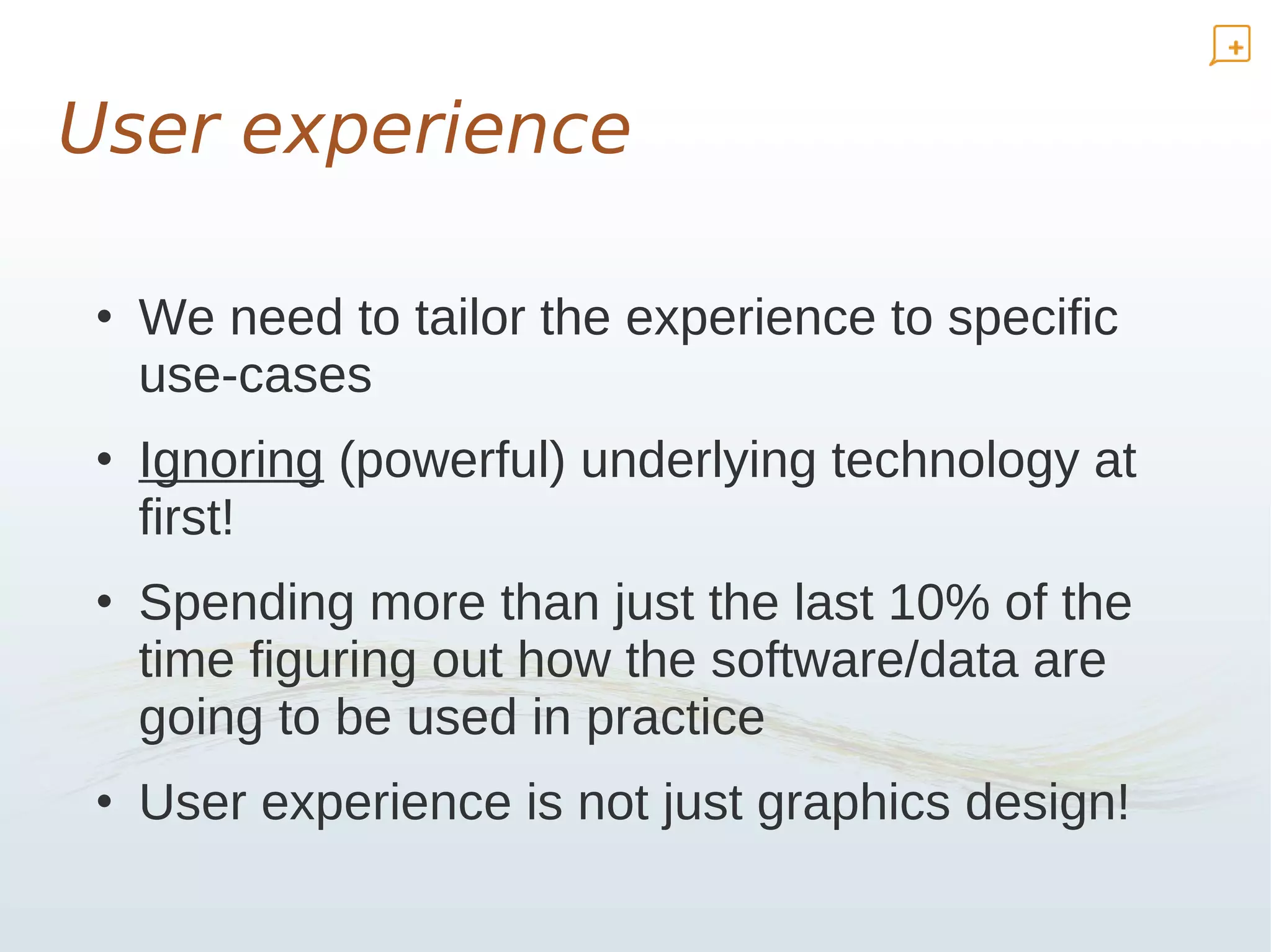 User experience

• We need to tailor the experience to specific
  use-cases
• Ignoring (powerful) underlying technology at
  first!
• Spending more than just the last 10% of the
  time figuring out how the software/data are
  going to be used in practice
• User experience is not just graphics design!
 