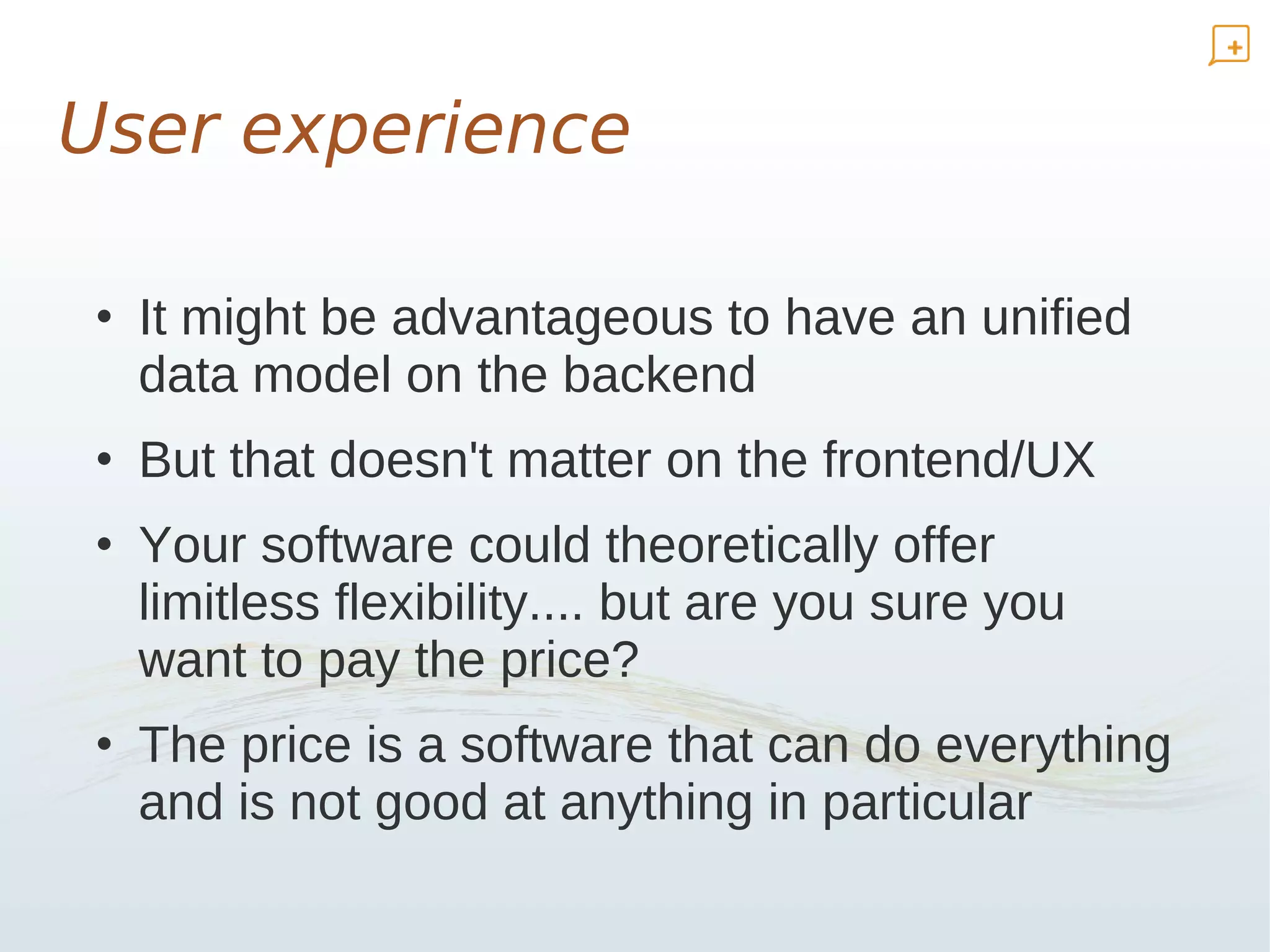 User experience

• It might be advantageous to have an unified
  data model on the backend
• But that doesn't matter on the frontend/UX
• Your software could theoretically offer
  limitless flexibility.... but are you sure you
  want to pay the price?
• The price is a software that can do everything
  and is not good at anything in particular
 