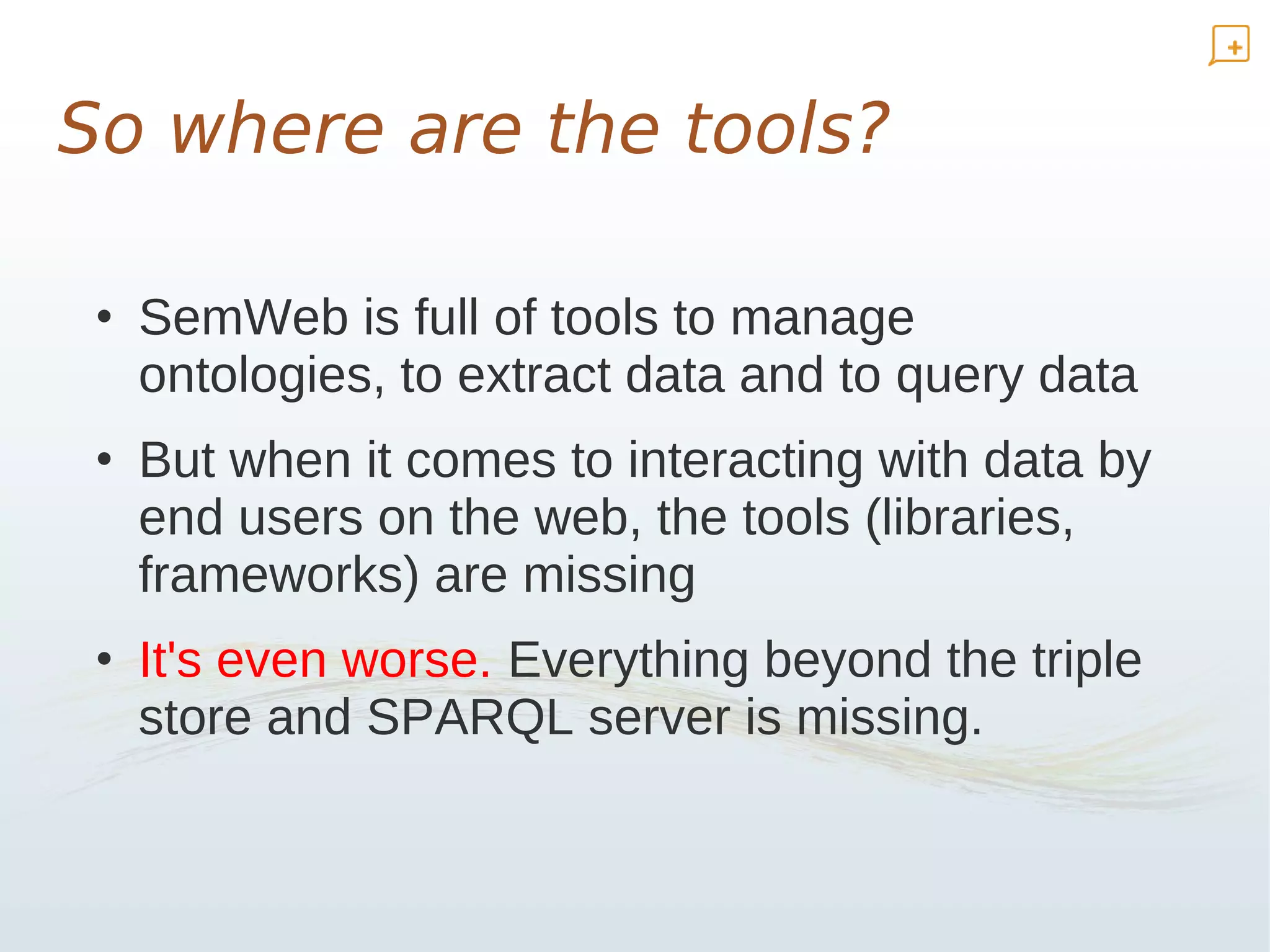 So where are the tools?

 • SemWeb is full of tools to manage
   ontologies, to extract data and to query data
 • But when it comes to interacting with data by
   end users on the web, the tools (libraries,
   frameworks) are missing
 • It's even worse. Everything beyond the triple
   store and SPARQL server is missing.
 