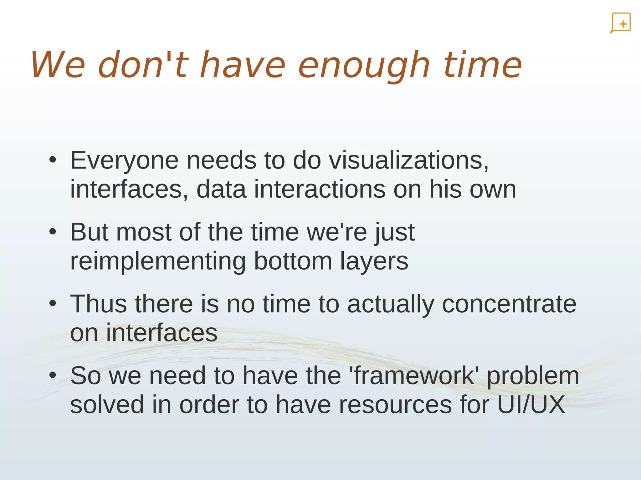 We don't have enough time

• Everyone needs to do visualizations,
  interfaces, data interactions on his own
• But most of the time we're just
  reimplementing bottom layers
• Thus there is no time to actually concentrate
  on interfaces
• So we need to have the 'framework' problem
  solved in order to have resources for UI/UX
 