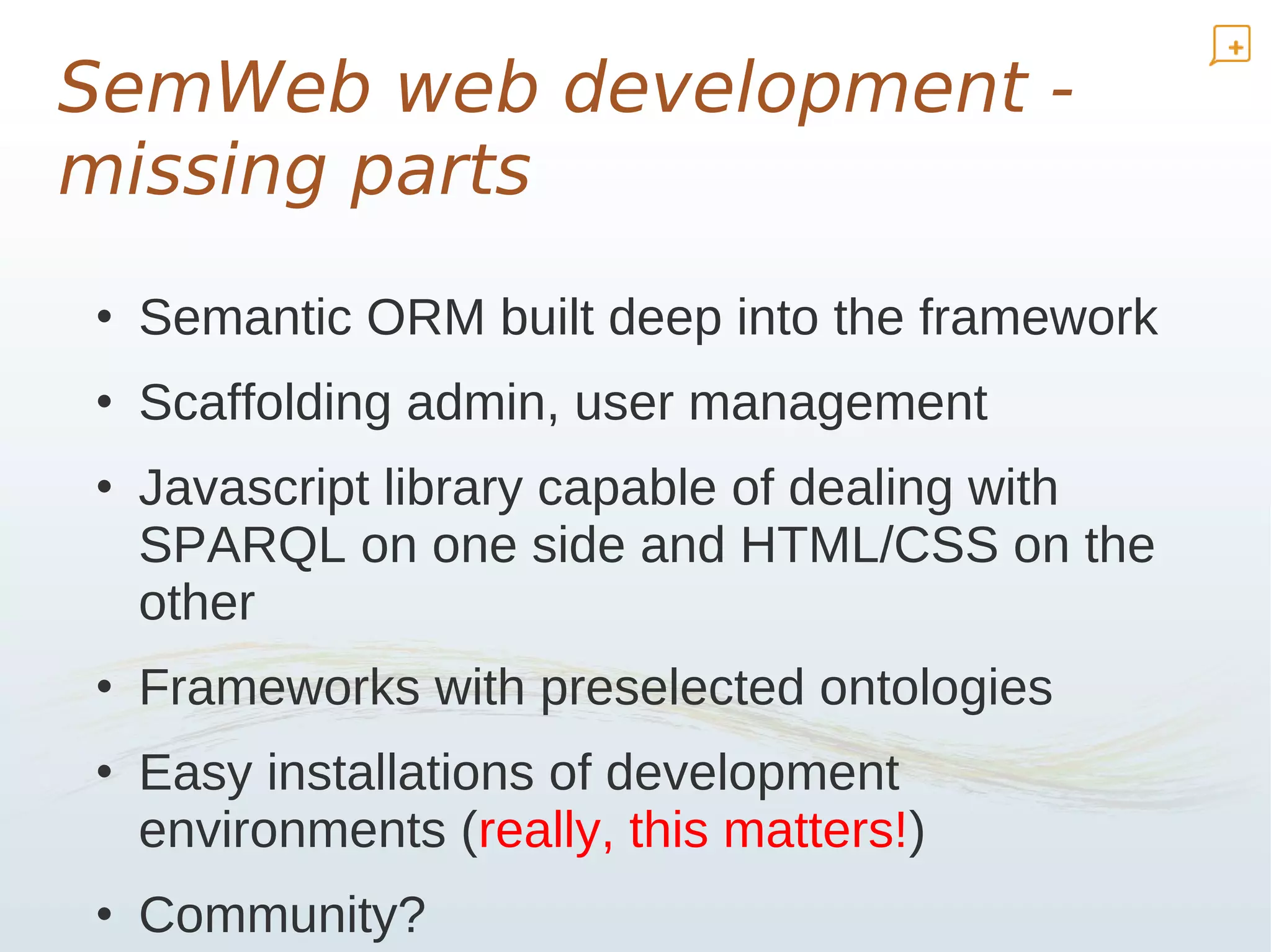 SemWeb web development -
missing parts
• Semantic ORM built deep into the framework
• Scaffolding admin, user management
• Javascript library capable of dealing with
  SPARQL on one side and HTML/CSS on the
  other
• Frameworks with preselected ontologies
• Easy installations of development
  environments (really, this matters!)
• Community?
 