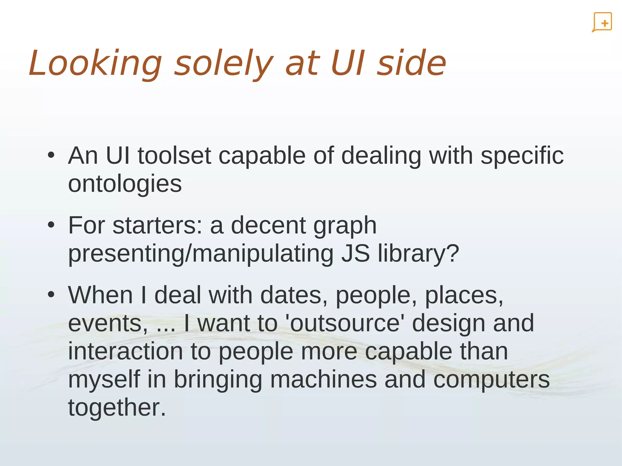 Looking solely at UI side

 • An UI toolset capable of dealing with specific
   ontologies
 • For starters: a decent graph
   presenting/manipulating JS library?
 • When I deal with dates, people, places,
   events, ... I want to 'outsource' design and
   interaction to people more capable than
   myself in bringing machines and computers
   together.
 