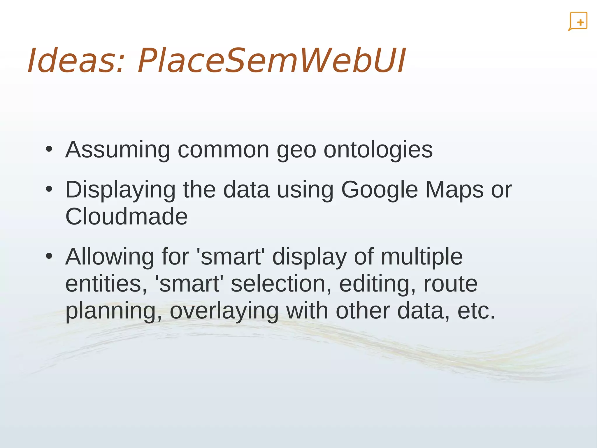 Ideas: PlaceSemWebUI

• Assuming common geo ontologies
• Displaying the data using Google Maps or
  Cloudmade
• Allowing for 'smart' display of multiple
  entities, 'smart' selection, editing, route
  planning, overlaying with other data, etc.
 