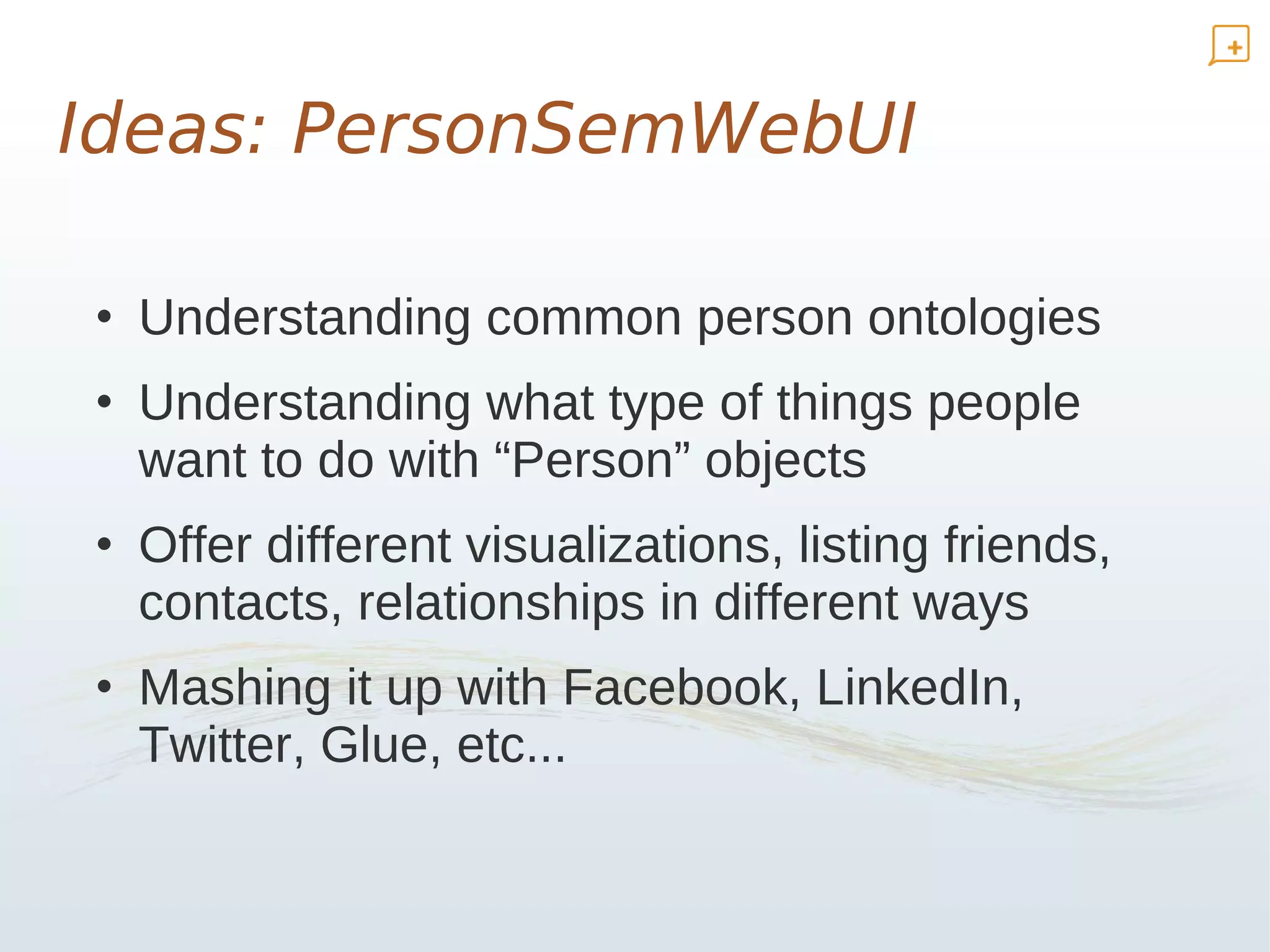 Ideas: PersonSemWebUI

• Understanding common person ontologies
• Understanding what type of things people
  want to do with “Person” objects
• Offer different visualizations, listing friends,
  contacts, relationships in different ways
• Mashing it up with Facebook, LinkedIn,
  Twitter, Glue, etc...
 