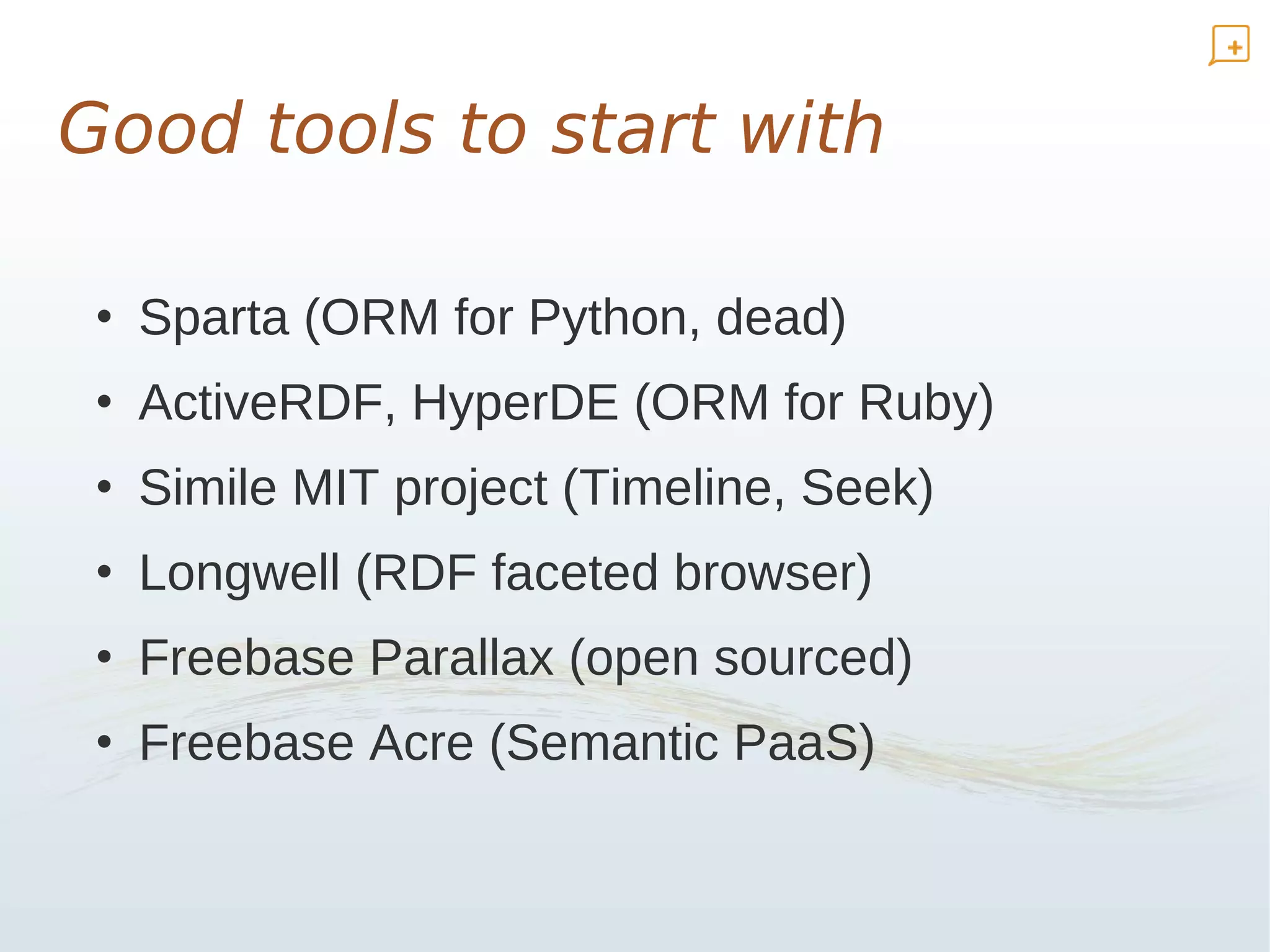 Good tools to start with

 • Sparta (ORM for Python, dead)
 • ActiveRDF, HyperDE (ORM for Ruby)
 • Simile MIT project (Timeline, Seek)
 • Longwell (RDF faceted browser)
 • Freebase Parallax (open sourced)
 • Freebase Acre (Semantic PaaS)
 
