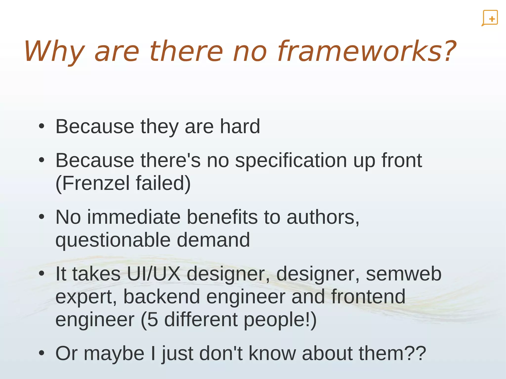 Why are there no frameworks?

• Because they are hard
• Because there's no specification up front
  (Frenzel failed)
• No immediate benefits to authors,
  questionable demand
• It takes UI/UX designer, designer, semweb
  expert, backend engineer and frontend
  engineer (5 different people!)
• Or maybe I just don't know about them??
 