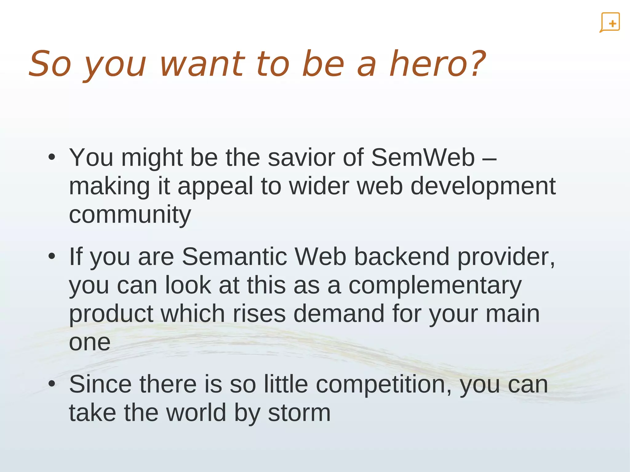 So you want to be a hero?

 • You might be the savior of SemWeb –
   making it appeal to wider web development
   community
 • If you are Semantic Web backend provider,
   you can look at this as a complementary
   product which rises demand for your main
   one
 • Since there is so little competition, you can
   take the world by storm
 