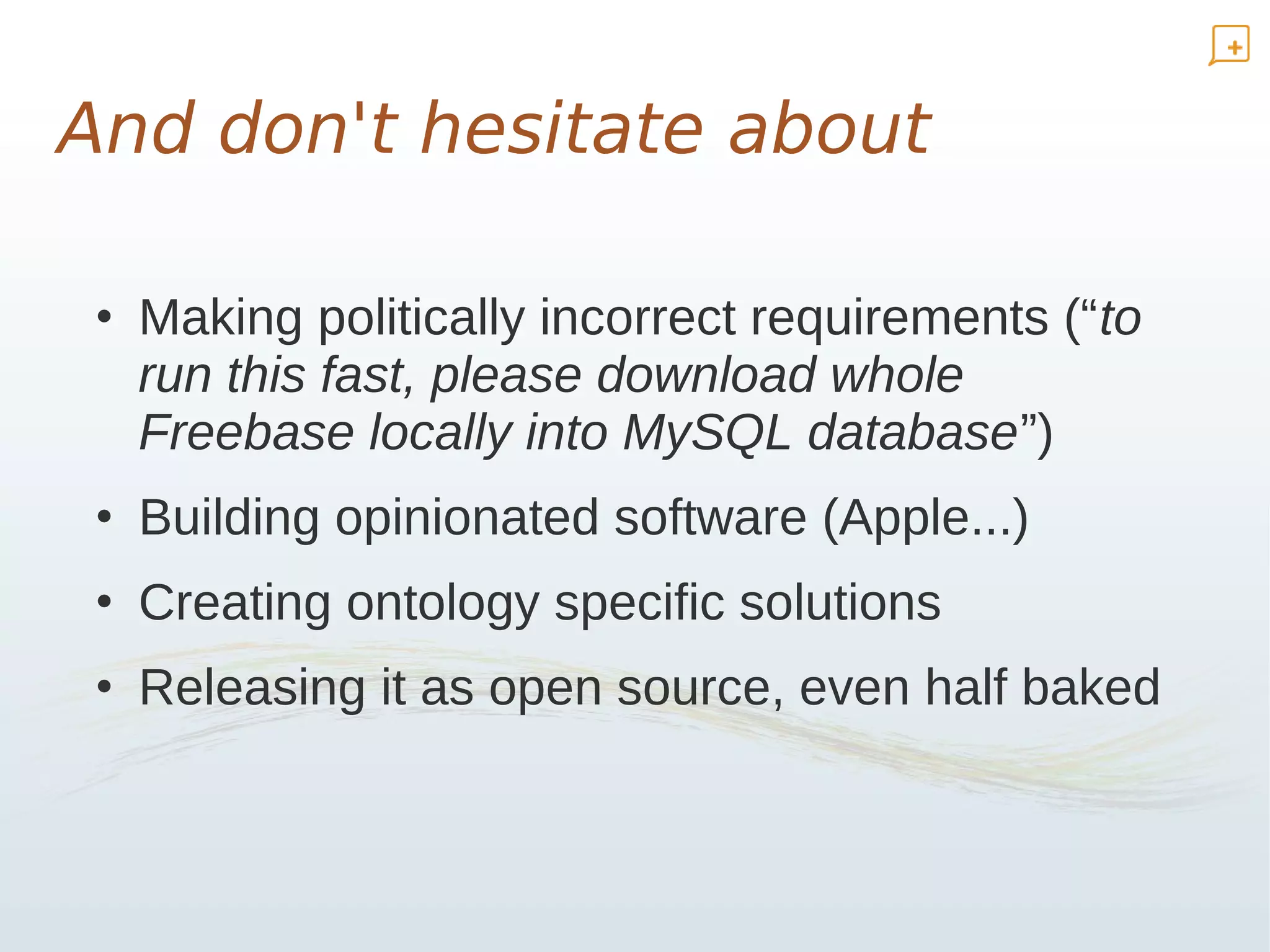 And don't hesitate about

 • Making politically incorrect requirements (“to
   run this fast, please download whole
   Freebase locally into MySQL database”)
 • Building opinionated software (Apple...)
 • Creating ontology specific solutions
 • Releasing it as open source, even half baked
 