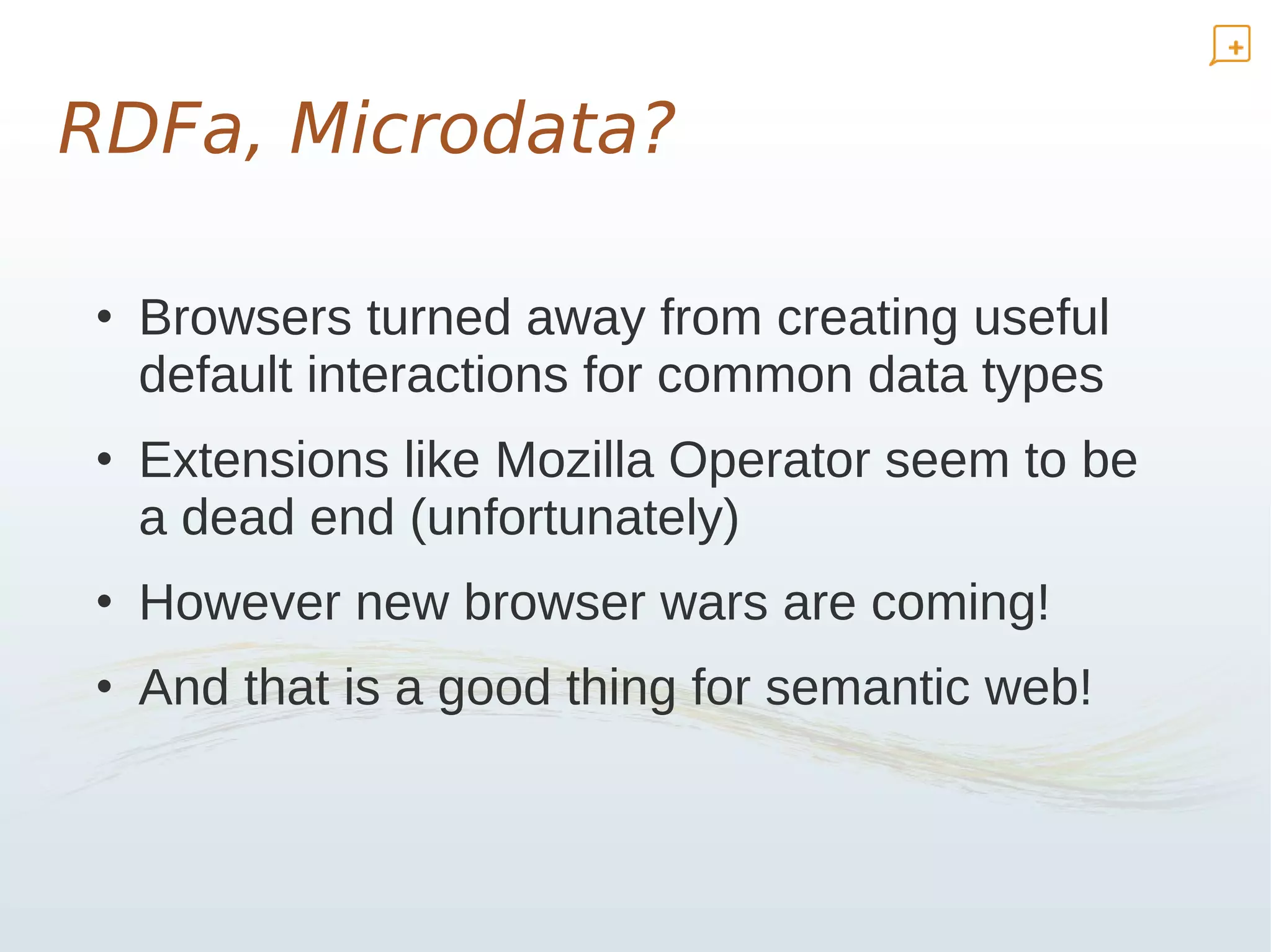 RDFa, Microdata?

• Browsers turned away from creating useful
  default interactions for common data types
• Extensions like Mozilla Operator seem to be
  a dead end (unfortunately)
• However new browser wars are coming!
• And that is a good thing for semantic web!
 